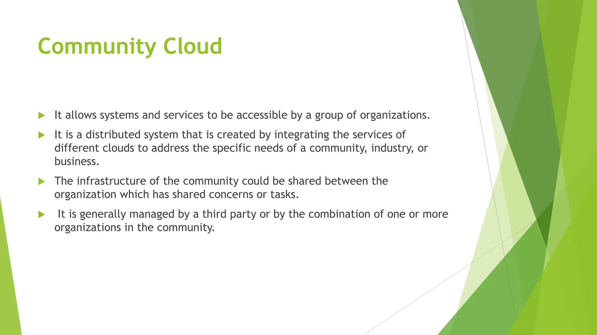 Community Cloud
 It allows systems and services to be accessible by a group of organizations.
 It is a distributed system that is created by integrating the services of
different clouds to address the specific needs of a community, industry, or
business.
 The infrastructure of the community could be shared between the
organization which has shared concerns or tasks.
 It is generally managed by a third party or by the combination of one or more
organizations in the community.
 
