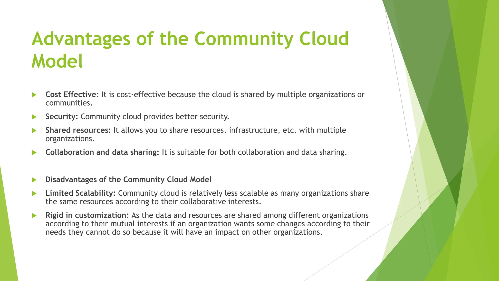 Advantages of the Community Cloud
Model
 Cost Effective: It is cost-effective because the cloud is shared by multiple organizations or
communities.
 Security: Community cloud provides better security.
 Shared resources: It allows you to share resources, infrastructure, etc. with multiple
organizations.
 Collaboration and data sharing: It is suitable for both collaboration and data sharing.
 Disadvantages of the Community Cloud Model
 Limited Scalability: Community cloud is relatively less scalable as many organizations share
the same resources according to their collaborative interests.
 Rigid in customization: As the data and resources are shared among different organizations
according to their mutual interests if an organization wants some changes according to their
needs they cannot do so because it will have an impact on other organizations.
 