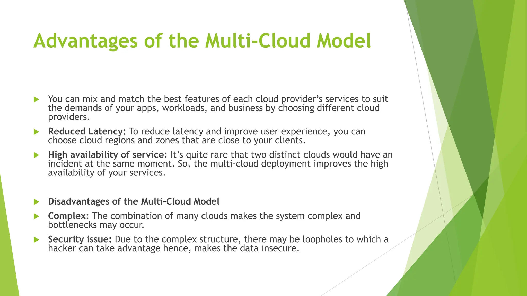 Advantages of the Multi-Cloud Model
 You can mix and match the best features of each cloud provider’s services to suit
the demands of your apps, workloads, and business by choosing different cloud
providers.
 Reduced Latency: To reduce latency and improve user experience, you can
choose cloud regions and zones that are close to your clients.
 High availability of service: It’s quite rare that two distinct clouds would have an
incident at the same moment. So, the multi-cloud deployment improves the high
availability of your services.
 Disadvantages of the Multi-Cloud Model
 Complex: The combination of many clouds makes the system complex and
bottlenecks may occur.
 Security issue: Due to the complex structure, there may be loopholes to which a
hacker can take advantage hence, makes the data insecure.
 