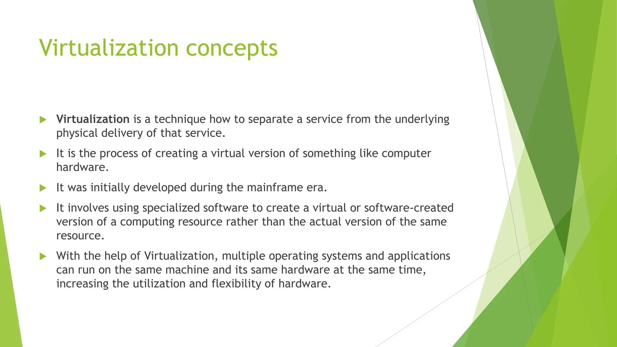 Virtualization concepts
 Virtualization is a technique how to separate a service from the underlying
physical delivery of that service.
 It is the process of creating a virtual version of something like computer
hardware.
 It was initially developed during the mainframe era.
 It involves using specialized software to create a virtual or software-created
version of a computing resource rather than the actual version of the same
resource.
 With the help of Virtualization, multiple operating systems and applications
can run on the same machine and its same hardware at the same time,
increasing the utilization and flexibility of hardware.
 