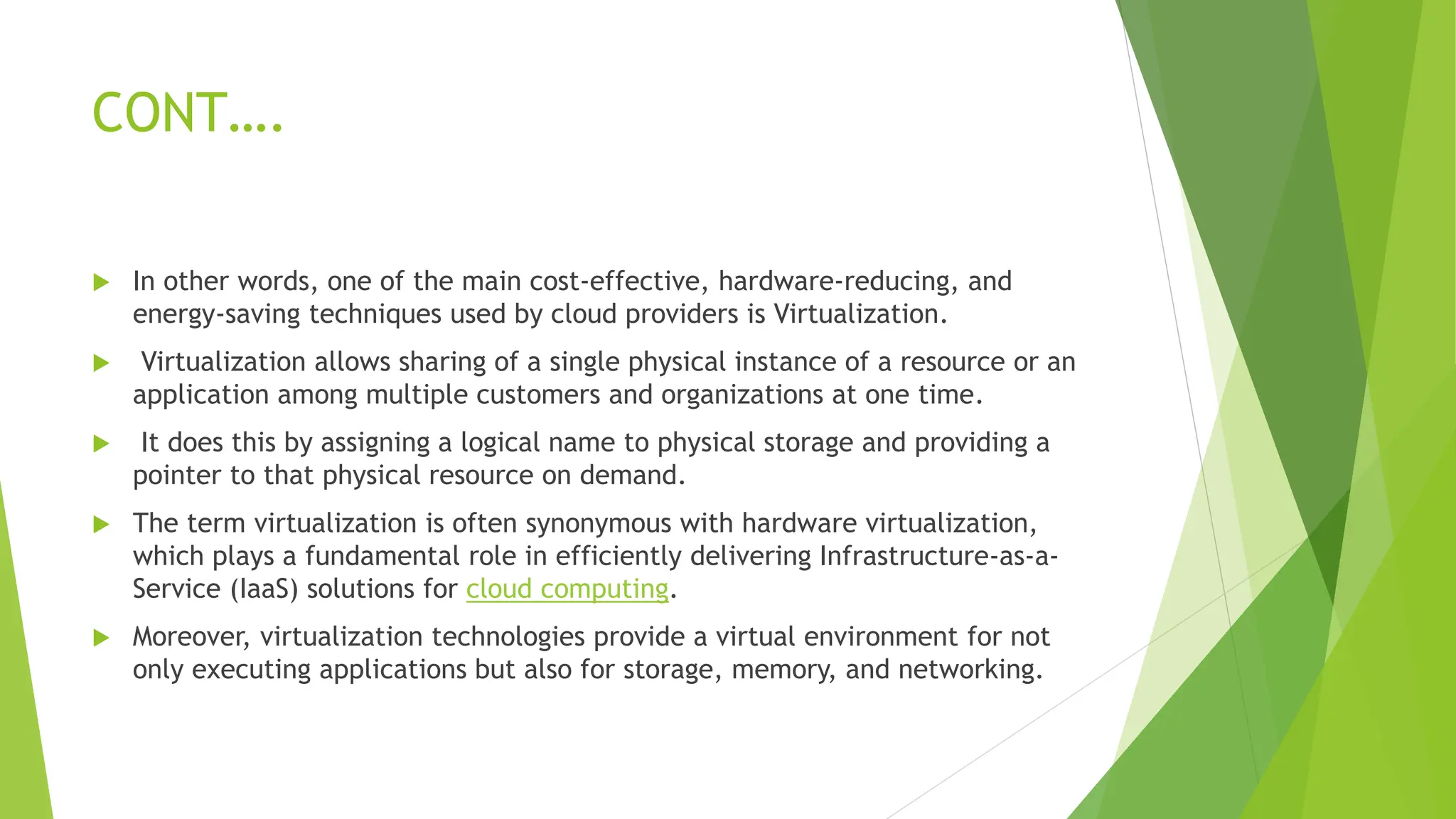 CONT….
 In other words, one of the main cost-effective, hardware-reducing, and
energy-saving techniques used by cloud providers is Virtualization.
 Virtualization allows sharing of a single physical instance of a resource or an
application among multiple customers and organizations at one time.
 It does this by assigning a logical name to physical storage and providing a
pointer to that physical resource on demand.
 The term virtualization is often synonymous with hardware virtualization,
which plays a fundamental role in efficiently delivering Infrastructure-as-a-
Service (IaaS) solutions for cloud computing.
 Moreover, virtualization technologies provide a virtual environment for not
only executing applications but also for storage, memory, and networking.
 