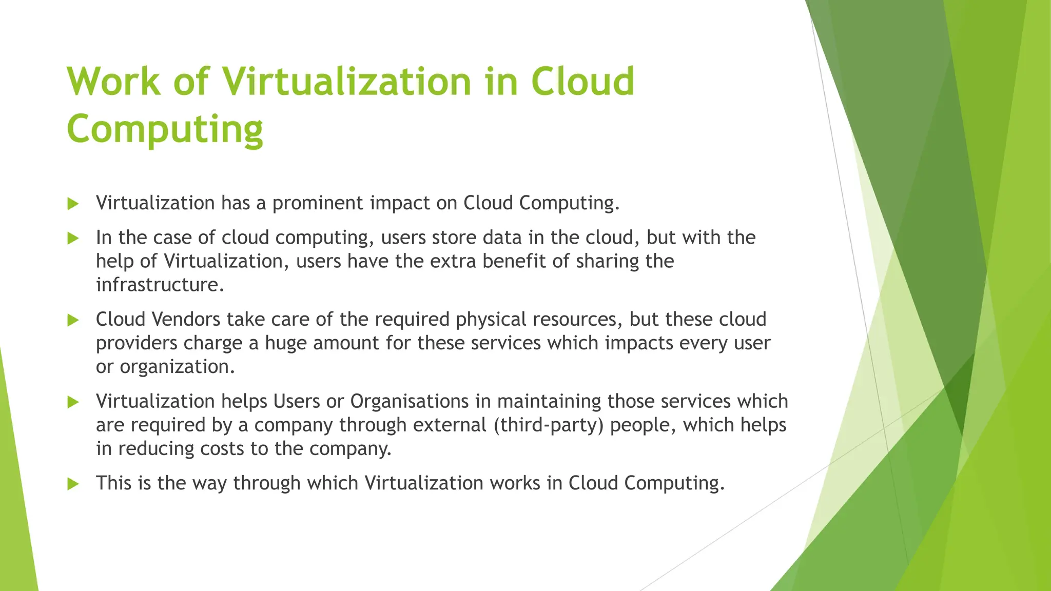 Work of Virtualization in Cloud
Computing
 Virtualization has a prominent impact on Cloud Computing.
 In the case of cloud computing, users store data in the cloud, but with the
help of Virtualization, users have the extra benefit of sharing the
infrastructure.
 Cloud Vendors take care of the required physical resources, but these cloud
providers charge a huge amount for these services which impacts every user
or organization.
 Virtualization helps Users or Organisations in maintaining those services which
are required by a company through external (third-party) people, which helps
in reducing costs to the company.
 This is the way through which Virtualization works in Cloud Computing.
 