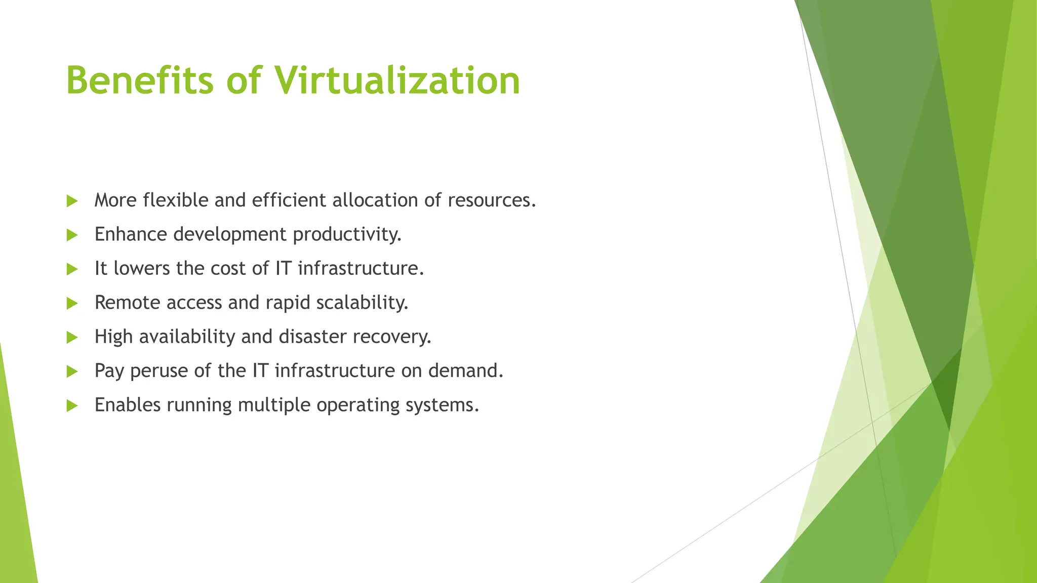 Benefits of Virtualization
 More flexible and efficient allocation of resources.
 Enhance development productivity.
 It lowers the cost of IT infrastructure.
 Remote access and rapid scalability.
 High availability and disaster recovery.
 Pay peruse of the IT infrastructure on demand.
 Enables running multiple operating systems.
 