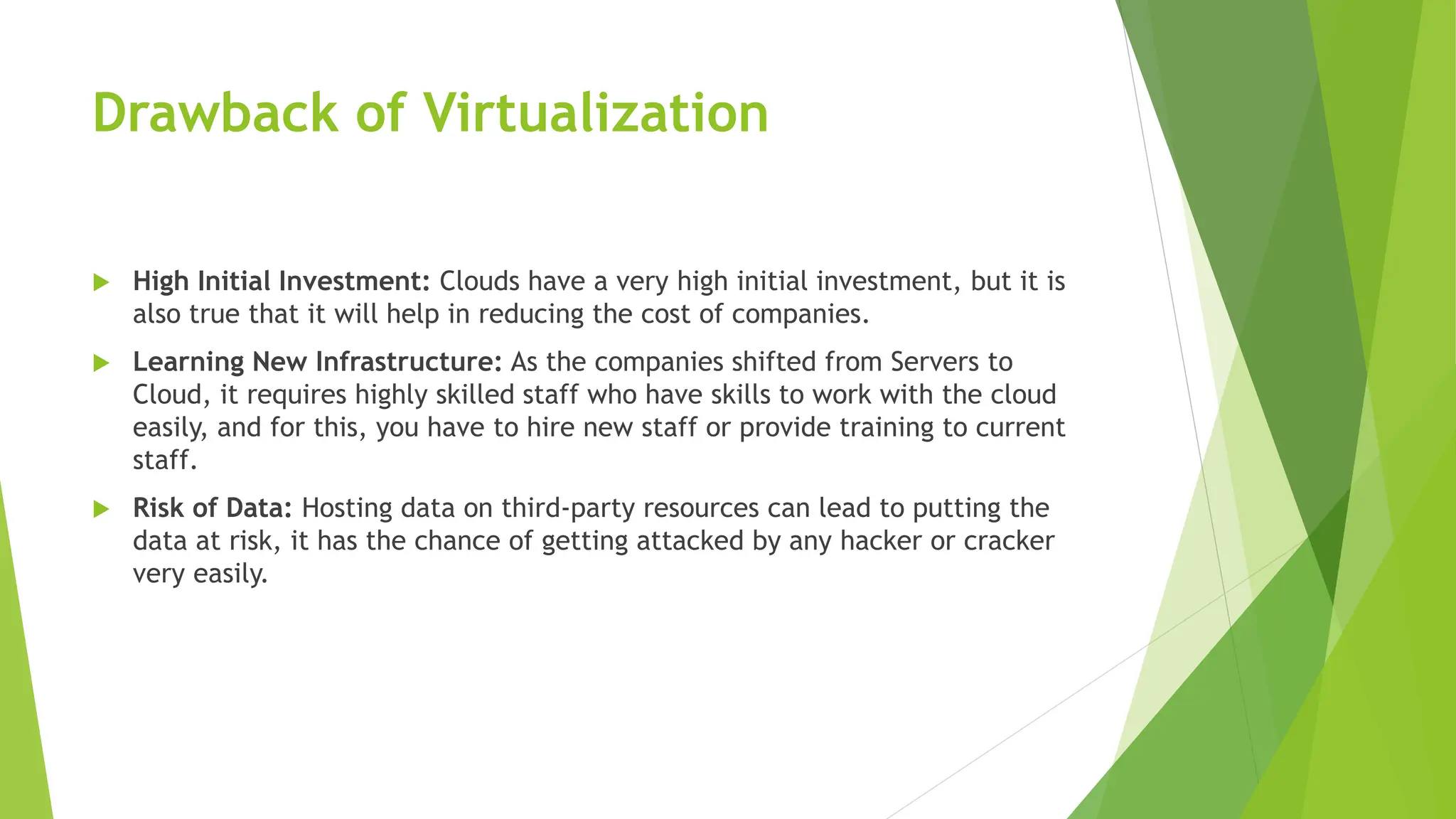 Drawback of Virtualization
 High Initial Investment: Clouds have a very high initial investment, but it is
also true that it will help in reducing the cost of companies.
 Learning New Infrastructure: As the companies shifted from Servers to
Cloud, it requires highly skilled staff who have skills to work with the cloud
easily, and for this, you have to hire new staff or provide training to current
staff.
 Risk of Data: Hosting data on third-party resources can lead to putting the
data at risk, it has the chance of getting attacked by any hacker or cracker
very easily.
 
