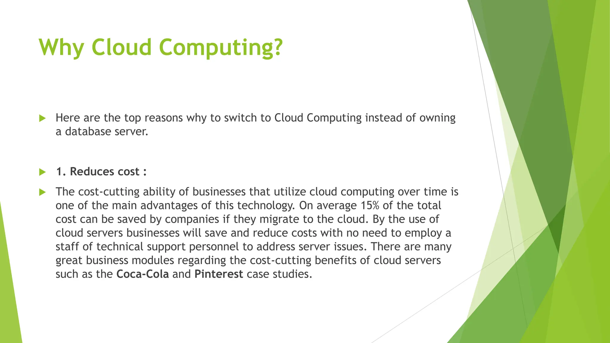 Why Cloud Computing?
 Here are the top reasons why to switch to Cloud Computing instead of owning
a database server.
 1. Reduces cost :
 The cost-cutting ability of businesses that utilize cloud computing over time is
one of the main advantages of this technology. On average 15% of the total
cost can be saved by companies if they migrate to the cloud. By the use of
cloud servers businesses will save and reduce costs with no need to employ a
staff of technical support personnel to address server issues. There are many
great business modules regarding the cost-cutting benefits of cloud servers
such as the Coca-Cola and Pinterest case studies.
 