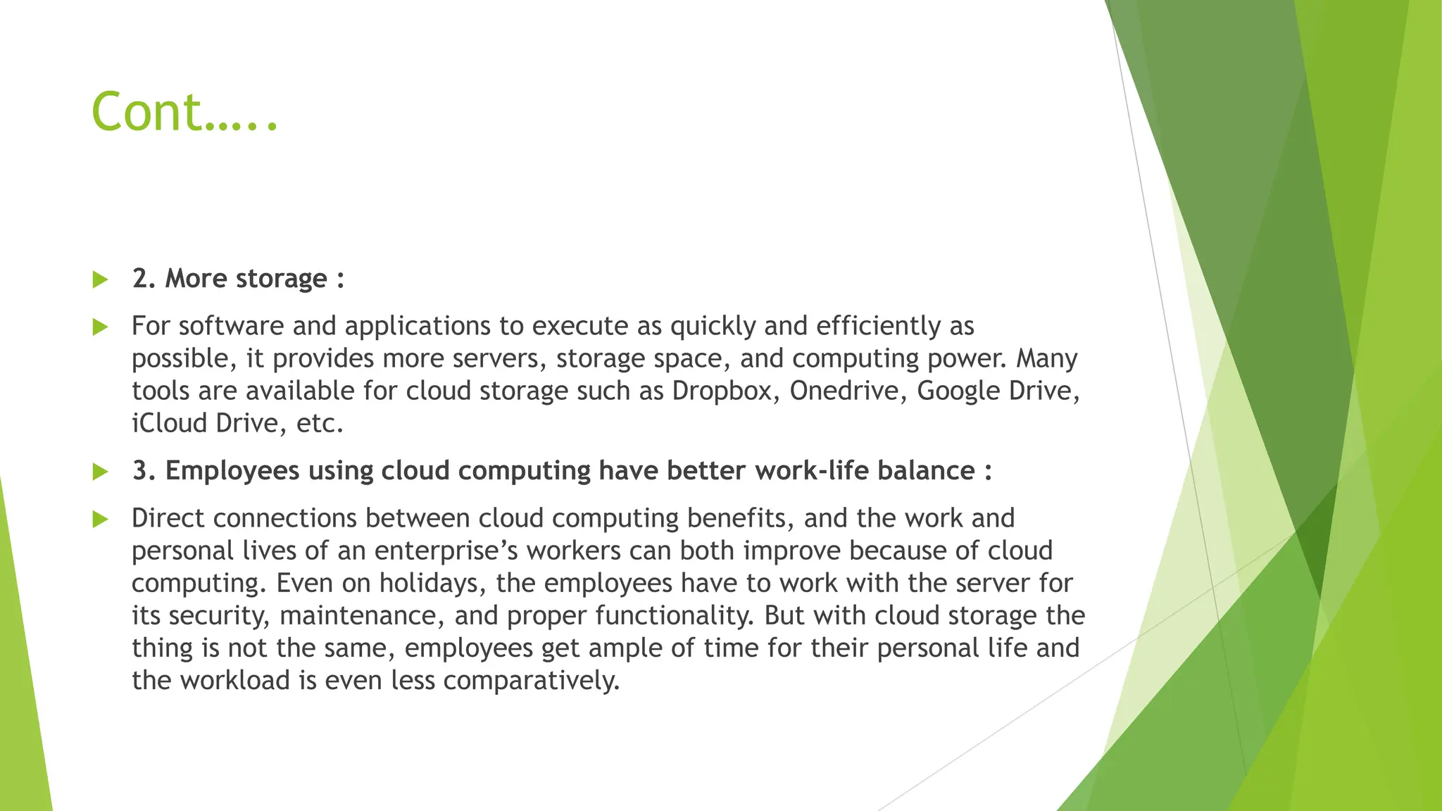 Cont…..
 2. More storage :
 For software and applications to execute as quickly and efficiently as
possible, it provides more servers, storage space, and computing power. Many
tools are available for cloud storage such as Dropbox, Onedrive, Google Drive,
iCloud Drive, etc.
 3. Employees using cloud computing have better work-life balance :
 Direct connections between cloud computing benefits, and the work and
personal lives of an enterprise’s workers can both improve because of cloud
computing. Even on holidays, the employees have to work with the server for
its security, maintenance, and proper functionality. But with cloud storage the
thing is not the same, employees get ample of time for their personal life and
the workload is even less comparatively.
 