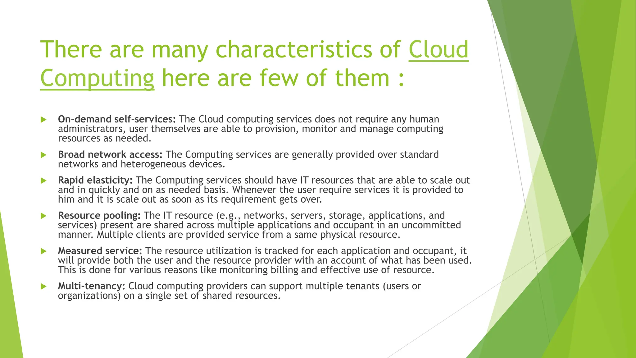 There are many characteristics of Cloud
Computing here are few of them :
 On-demand self-services: The Cloud computing services does not require any human
administrators, user themselves are able to provision, monitor and manage computing
resources as needed.
 Broad network access: The Computing services are generally provided over standard
networks and heterogeneous devices.
 Rapid elasticity: The Computing services should have IT resources that are able to scale out
and in quickly and on as needed basis. Whenever the user require services it is provided to
him and it is scale out as soon as its requirement gets over.
 Resource pooling: The IT resource (e.g., networks, servers, storage, applications, and
services) present are shared across multiple applications and occupant in an uncommitted
manner. Multiple clients are provided service from a same physical resource.
 Measured service: The resource utilization is tracked for each application and occupant, it
will provide both the user and the resource provider with an account of what has been used.
This is done for various reasons like monitoring billing and effective use of resource.
 Multi-tenancy: Cloud computing providers can support multiple tenants (users or
organizations) on a single set of shared resources.
 
