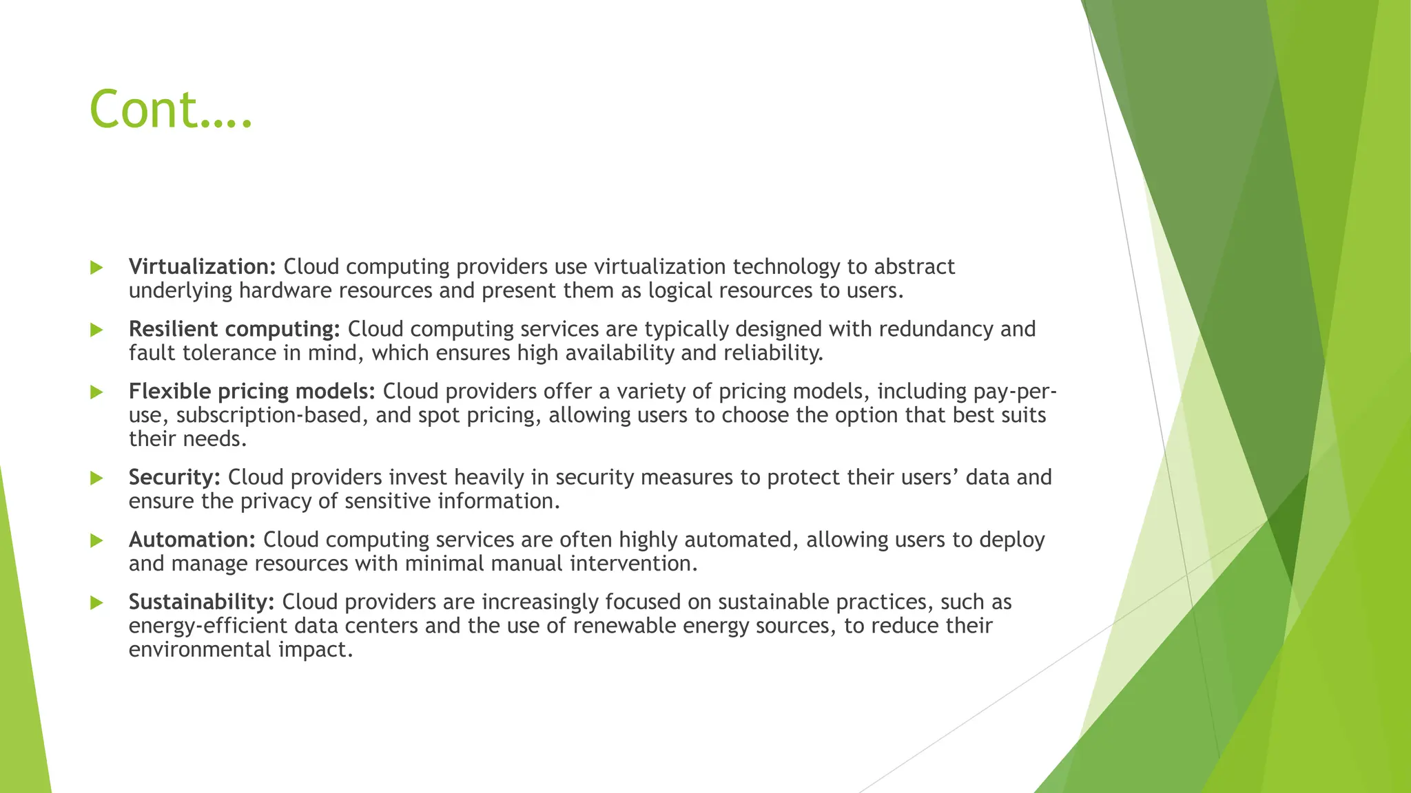 Cont….
 Virtualization: Cloud computing providers use virtualization technology to abstract
underlying hardware resources and present them as logical resources to users.
 Resilient computing: Cloud computing services are typically designed with redundancy and
fault tolerance in mind, which ensures high availability and reliability.
 Flexible pricing models: Cloud providers offer a variety of pricing models, including pay-per-
use, subscription-based, and spot pricing, allowing users to choose the option that best suits
their needs.
 Security: Cloud providers invest heavily in security measures to protect their users’ data and
ensure the privacy of sensitive information.
 Automation: Cloud computing services are often highly automated, allowing users to deploy
and manage resources with minimal manual intervention.
 Sustainability: Cloud providers are increasingly focused on sustainable practices, such as
energy-efficient data centers and the use of renewable energy sources, to reduce their
environmental impact.
 