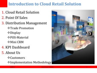 !!!!!!!Introduction!to!Cloud!Retail!Solution!
1.  Cloud(Retail(Solution(
2.  Point(Of(Sales(
3.  Distribution(Management(
   ! Trade(Promotion(
   ! Display(
   ! POS?Material(
   ! Mini(CRM(
4.  KPI(Dashboard(
5.  About(Us(
   ! Customers(
   ! Implementation(Methodology(
     10/8/12(            Cloud(Retail(Solution(   1(
 
