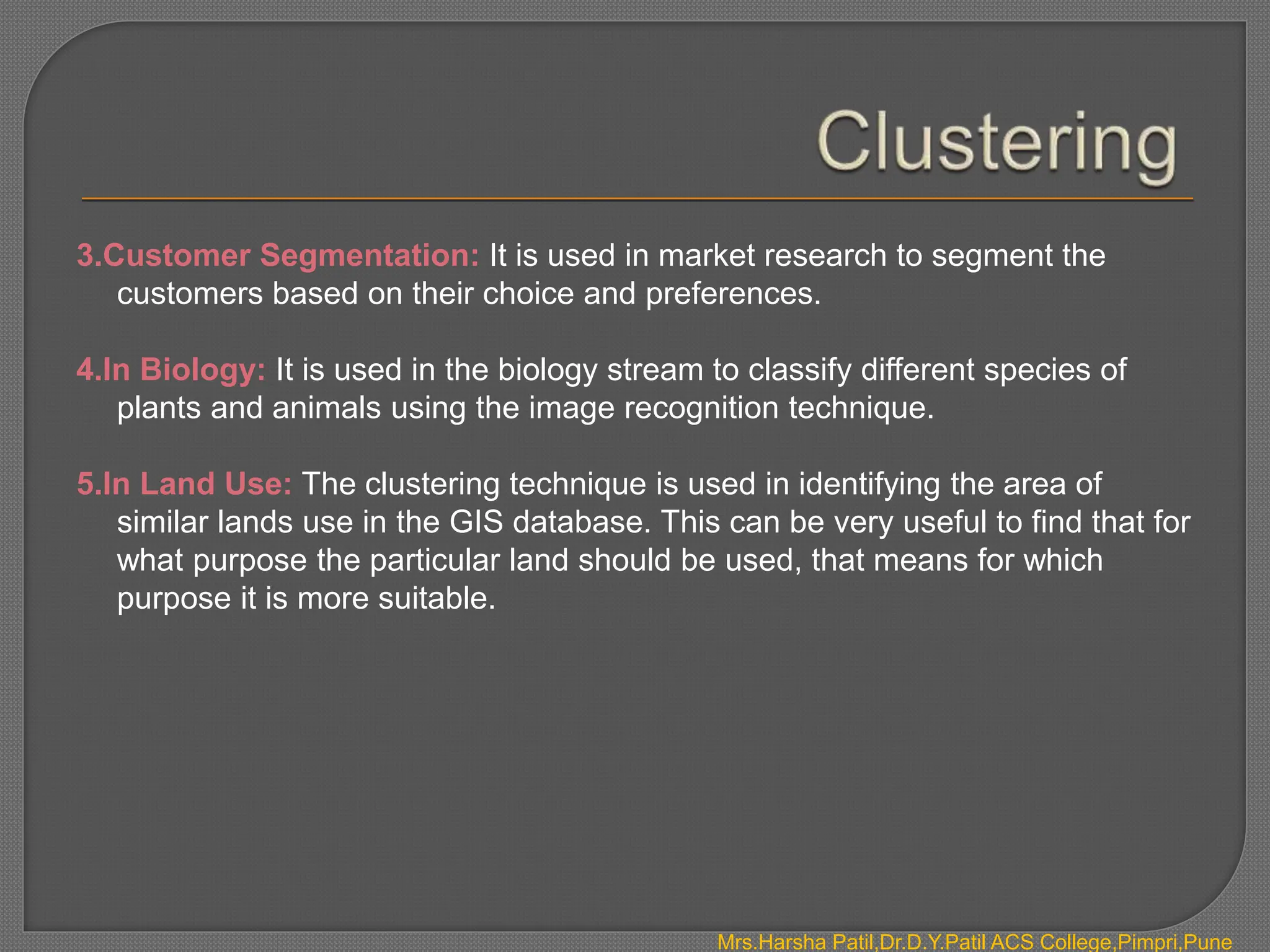 3.Customer Segmentation: It is used in market research to segment the
customers based on their choice and preferences.
4.In Biology: It is used in the biology stream to classify different species of
plants and animals using the image recognition technique.
5.In Land Use: The clustering technique is used in identifying the area of
similar lands use in the GIS database. This can be very useful to find that for
what purpose the particular land should be used, that means for which
purpose it is more suitable.
Mrs.Harsha Patil,Dr.D.Y.Patil ACS College,Pimpri,Pune
 