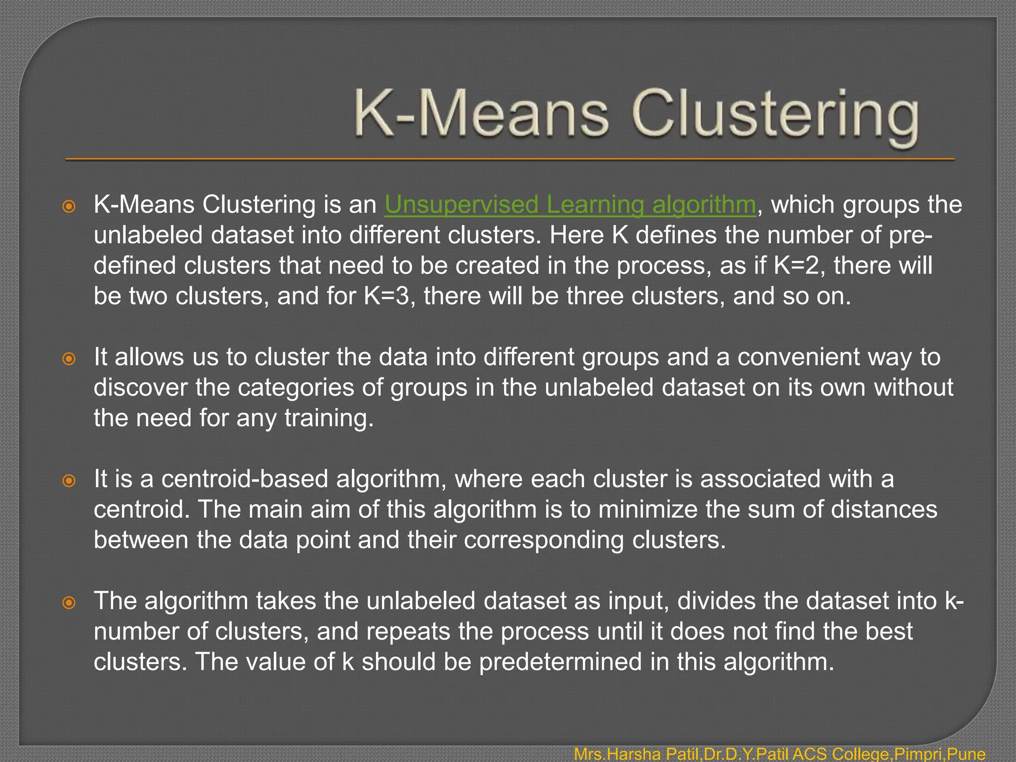 Mrs.Harsha Patil,Dr.D.Y.Patil ACS College,Pimpri,Pune
 K-Means Clustering is an Unsupervised Learning algorithm, which groups the
unlabeled dataset into different clusters. Here K defines the number of pre-
defined clusters that need to be created in the process, as if K=2, there will
be two clusters, and for K=3, there will be three clusters, and so on.
 It allows us to cluster the data into different groups and a convenient way to
discover the categories of groups in the unlabeled dataset on its own without
the need for any training.
 It is a centroid-based algorithm, where each cluster is associated with a
centroid. The main aim of this algorithm is to minimize the sum of distances
between the data point and their corresponding clusters.
 The algorithm takes the unlabeled dataset as input, divides the dataset into k-
number of clusters, and repeats the process until it does not find the best
clusters. The value of k should be predetermined in this algorithm.
 