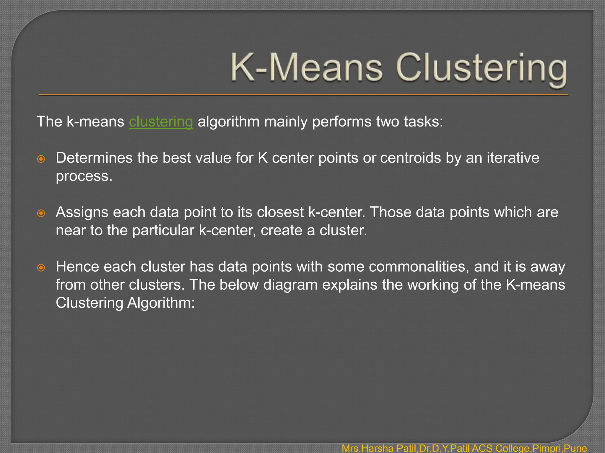 The k-means clustering algorithm mainly performs two tasks:
 Determines the best value for K center points or centroids by an iterative
process.
 Assigns each data point to its closest k-center. Those data points which are
near to the particular k-center, create a cluster.
 Hence each cluster has data points with some commonalities, and it is away
from other clusters. The below diagram explains the working of the K-means
Clustering Algorithm:
Mrs.Harsha Patil,Dr.D.Y.Patil ACS College,Pimpri,Pune
 