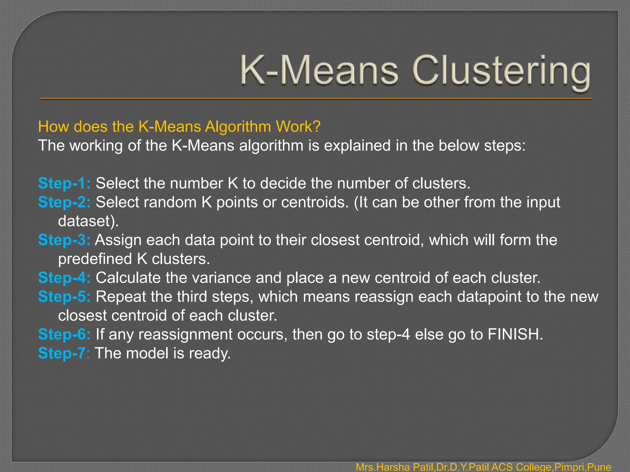 How does the K-Means Algorithm Work?
The working of the K-Means algorithm is explained in the below steps:
Step-1: Select the number K to decide the number of clusters.
Step-2: Select random K points or centroids. (It can be other from the input
dataset).
Step-3: Assign each data point to their closest centroid, which will form the
predefined K clusters.
Step-4: Calculate the variance and place a new centroid of each cluster.
Step-5: Repeat the third steps, which means reassign each datapoint to the new
closest centroid of each cluster.
Step-6: If any reassignment occurs, then go to step-4 else go to FINISH.
Step-7: The model is ready.
Mrs.Harsha Patil,Dr.D.Y.Patil ACS College,Pimpri,Pune
 