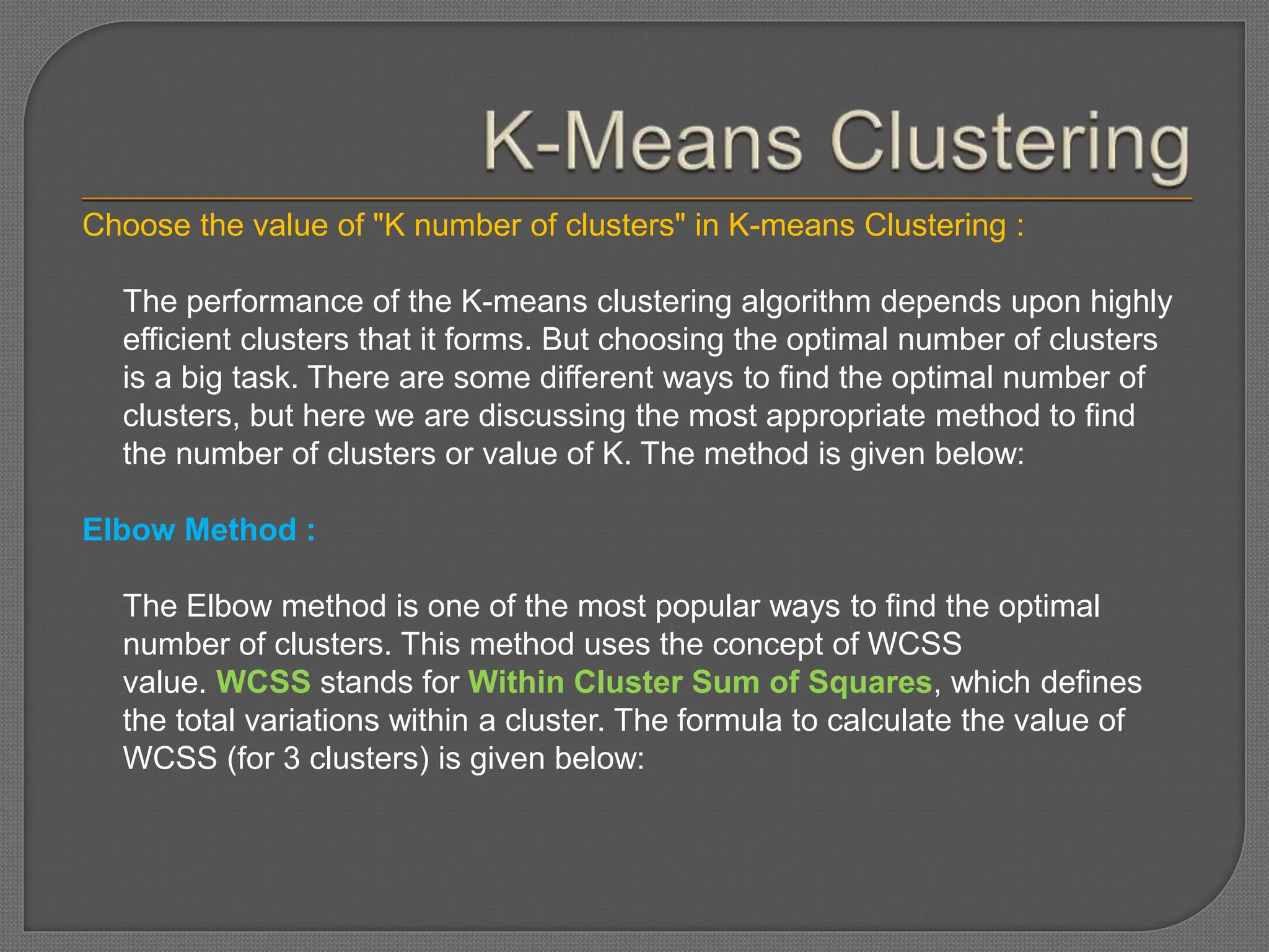Choose the value of "K number of clusters" in K-means Clustering :
The performance of the K-means clustering algorithm depends upon highly
efficient clusters that it forms. But choosing the optimal number of clusters
is a big task. There are some different ways to find the optimal number of
clusters, but here we are discussing the most appropriate method to find
the number of clusters or value of K. The method is given below:
Elbow Method :
The Elbow method is one of the most popular ways to find the optimal
number of clusters. This method uses the concept of WCSS
value. WCSS stands for Within Cluster Sum of Squares, which defines
the total variations within a cluster. The formula to calculate the value of
WCSS (for 3 clusters) is given below:
 
