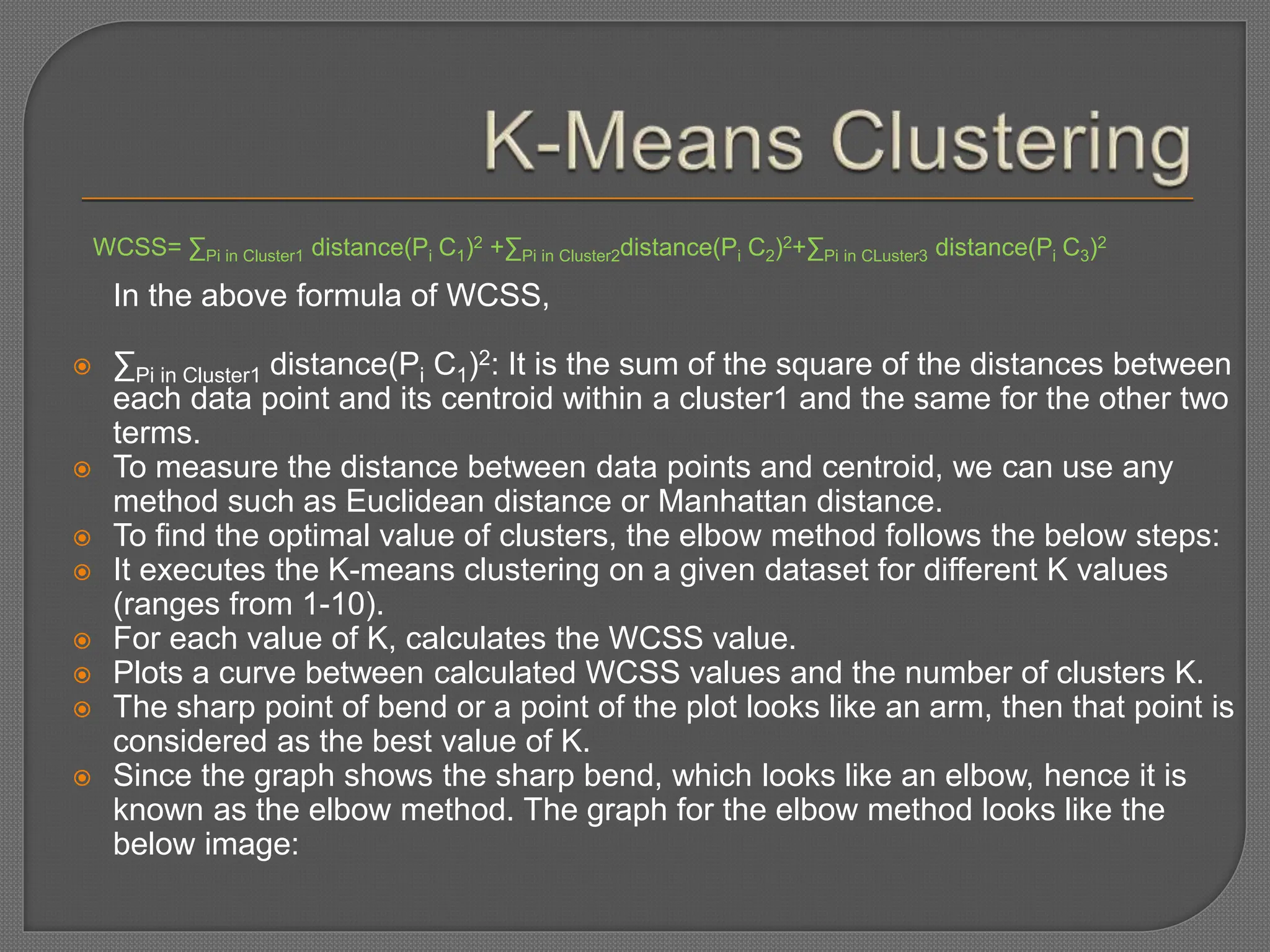 WCSS= ∑Pi in Cluster1 distance(Pi C1)2 +∑Pi in Cluster2distance(Pi C2)2+∑Pi in CLuster3 distance(Pi C3)2
In the above formula of WCSS,
 ∑Pi in Cluster1 distance(Pi C1)2: It is the sum of the square of the distances between
each data point and its centroid within a cluster1 and the same for the other two
terms.
 To measure the distance between data points and centroid, we can use any
method such as Euclidean distance or Manhattan distance.
 To find the optimal value of clusters, the elbow method follows the below steps:
 It executes the K-means clustering on a given dataset for different K values
(ranges from 1-10).
 For each value of K, calculates the WCSS value.
 Plots a curve between calculated WCSS values and the number of clusters K.
 The sharp point of bend or a point of the plot looks like an arm, then that point is
considered as the best value of K.
 Since the graph shows the sharp bend, which looks like an elbow, hence it is
known as the elbow method. The graph for the elbow method looks like the
below image:
 