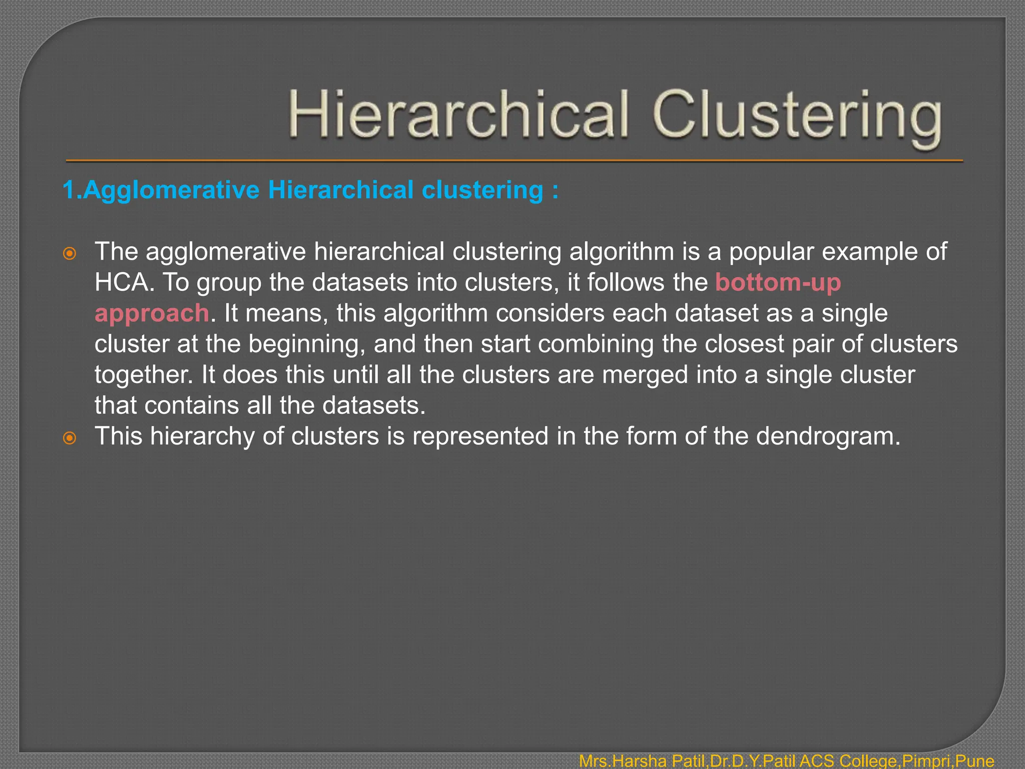 1.Agglomerative Hierarchical clustering :
 The agglomerative hierarchical clustering algorithm is a popular example of
HCA. To group the datasets into clusters, it follows the bottom-up
approach. It means, this algorithm considers each dataset as a single
cluster at the beginning, and then start combining the closest pair of clusters
together. It does this until all the clusters are merged into a single cluster
that contains all the datasets.
 This hierarchy of clusters is represented in the form of the dendrogram.
Mrs.Harsha Patil,Dr.D.Y.Patil ACS College,Pimpri,Pune
 