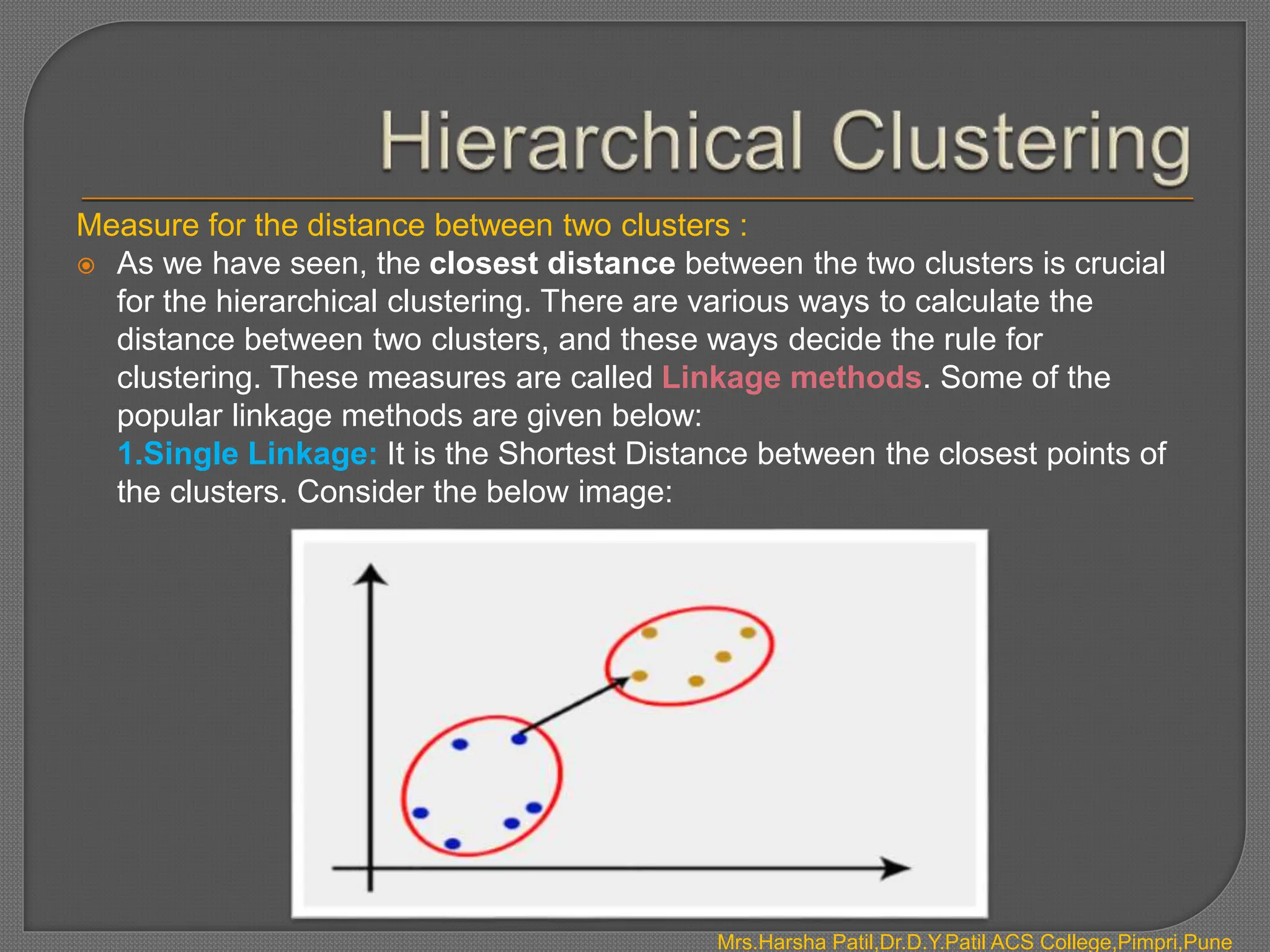 Mrs.Harsha Patil,Dr.D.Y.Patil ACS College,Pimpri,Pune
Measure for the distance between two clusters :
 As we have seen, the closest distance between the two clusters is crucial
for the hierarchical clustering. There are various ways to calculate the
distance between two clusters, and these ways decide the rule for
clustering. These measures are called Linkage methods. Some of the
popular linkage methods are given below:
1.Single Linkage: It is the Shortest Distance between the closest points of
the clusters. Consider the below image:
 