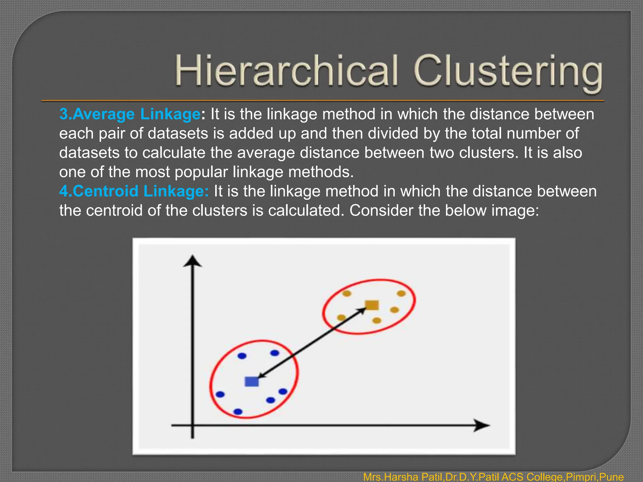 3.Average Linkage: It is the linkage method in which the distance between
each pair of datasets is added up and then divided by the total number of
datasets to calculate the average distance between two clusters. It is also
one of the most popular linkage methods.
4.Centroid Linkage: It is the linkage method in which the distance between
the centroid of the clusters is calculated. Consider the below image:
Mrs.Harsha Patil,Dr.D.Y.Patil ACS College,Pimpri,Pune
 