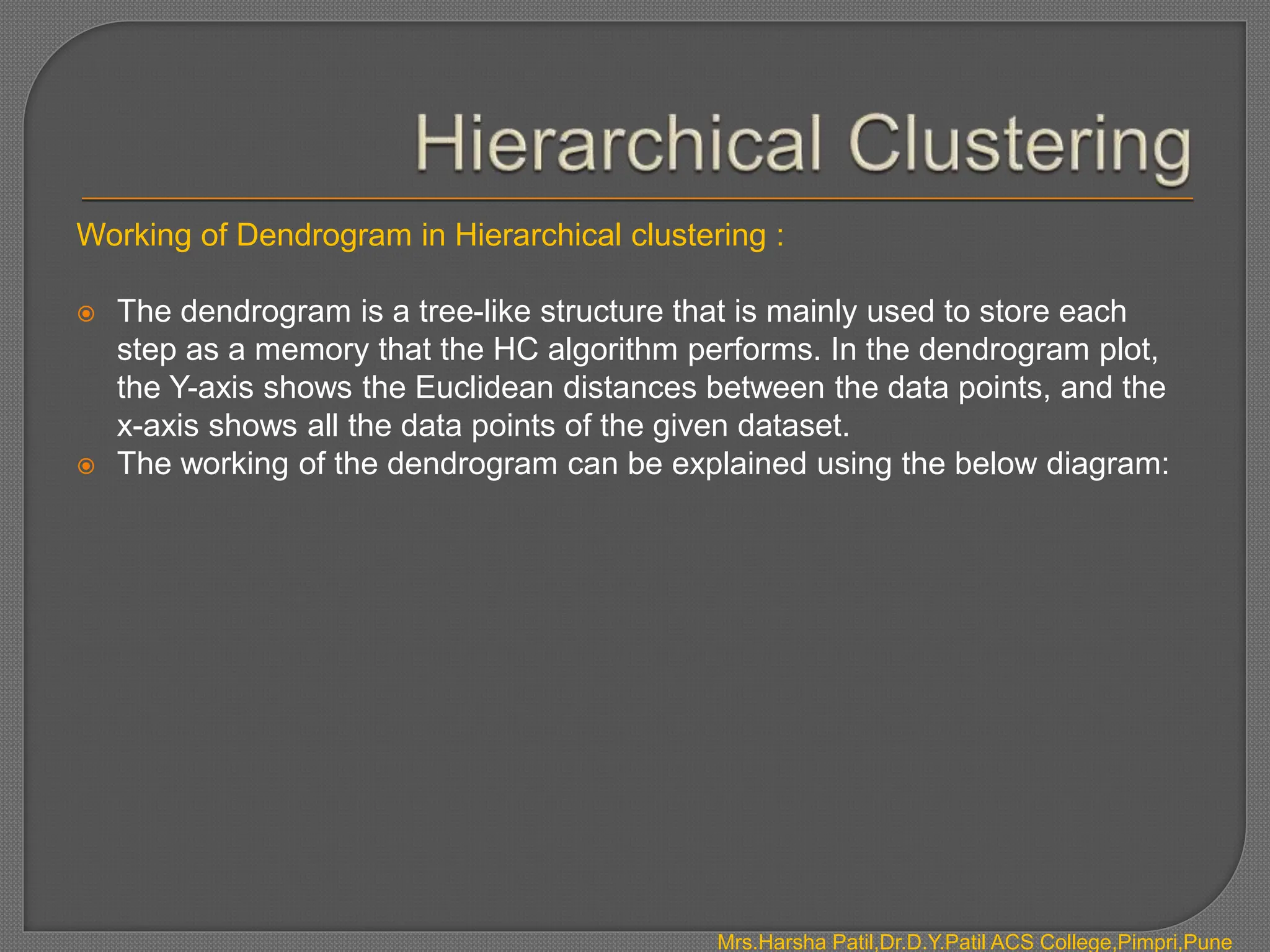 Working of Dendrogram in Hierarchical clustering :
 The dendrogram is a tree-like structure that is mainly used to store each
step as a memory that the HC algorithm performs. In the dendrogram plot,
the Y-axis shows the Euclidean distances between the data points, and the
x-axis shows all the data points of the given dataset.
 The working of the dendrogram can be explained using the below diagram:
Mrs.Harsha Patil,Dr.D.Y.Patil ACS College,Pimpri,Pune
 