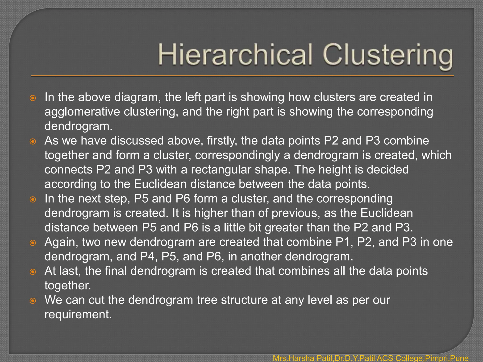  In the above diagram, the left part is showing how clusters are created in
agglomerative clustering, and the right part is showing the corresponding
dendrogram.
 As we have discussed above, firstly, the data points P2 and P3 combine
together and form a cluster, correspondingly a dendrogram is created, which
connects P2 and P3 with a rectangular shape. The height is decided
according to the Euclidean distance between the data points.
 In the next step, P5 and P6 form a cluster, and the corresponding
dendrogram is created. It is higher than of previous, as the Euclidean
distance between P5 and P6 is a little bit greater than the P2 and P3.
 Again, two new dendrogram are created that combine P1, P2, and P3 in one
dendrogram, and P4, P5, and P6, in another dendrogram.
 At last, the final dendrogram is created that combines all the data points
together.
 We can cut the dendrogram tree structure at any level as per our
requirement.
Mrs.Harsha Patil,Dr.D.Y.Patil ACS College,Pimpri,Pune
 