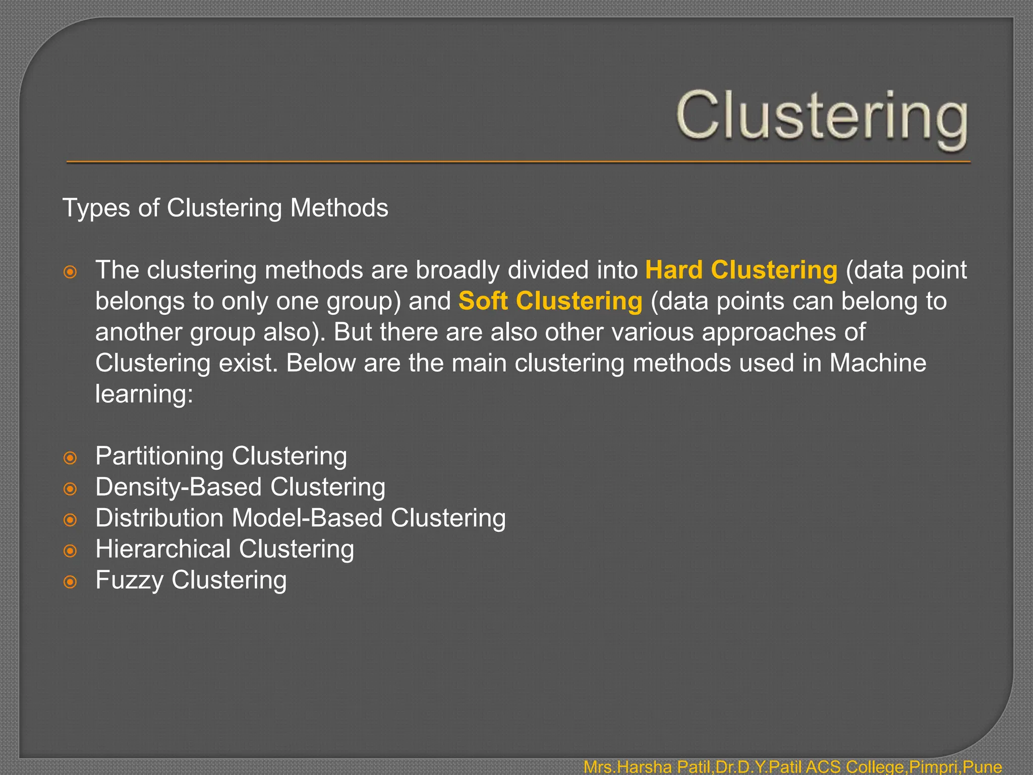Types of Clustering Methods
 The clustering methods are broadly divided into Hard Clustering (data point
belongs to only one group) and Soft Clustering (data points can belong to
another group also). But there are also other various approaches of
Clustering exist. Below are the main clustering methods used in Machine
learning:
 Partitioning Clustering
 Density-Based Clustering
 Distribution Model-Based Clustering
 Hierarchical Clustering
 Fuzzy Clustering
Mrs.Harsha Patil,Dr.D.Y.Patil ACS College,Pimpri,Pune
 