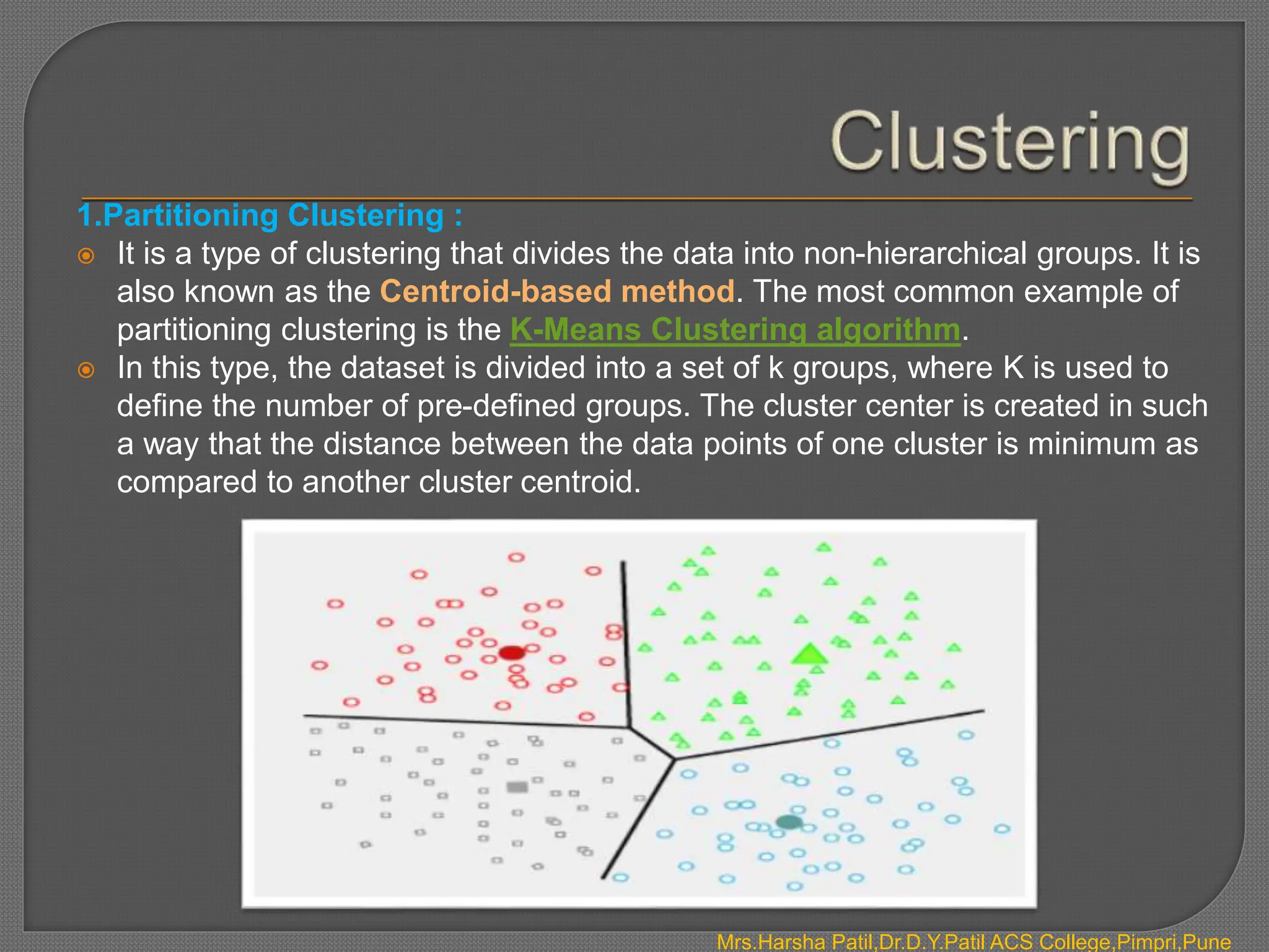 1.Partitioning Clustering :
 It is a type of clustering that divides the data into non-hierarchical groups. It is
also known as the Centroid-based method. The most common example of
partitioning clustering is the K-Means Clustering algorithm.
 In this type, the dataset is divided into a set of k groups, where K is used to
define the number of pre-defined groups. The cluster center is created in such
a way that the distance between the data points of one cluster is minimum as
compared to another cluster centroid.
Mrs.Harsha Patil,Dr.D.Y.Patil ACS College,Pimpri,Pune
 