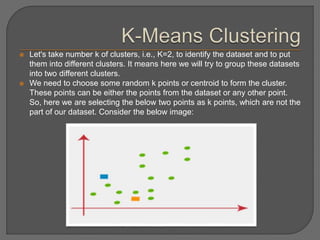  Let's take number k of clusters, i.e., K=2, to identify the dataset and to put
them into different clusters. It means here we will try to group these datasets
into two different clusters.
 We need to choose some random k points or centroid to form the cluster.
These points can be either the points from the dataset or any other point.
So, here we are selecting the below two points as k points, which are not the
part of our dataset. Consider the below image:
 