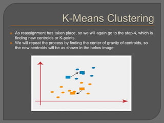  As reassignment has taken place, so we will again go to the step-4, which is
finding new centroids or K-points.
 We will repeat the process by finding the center of gravity of centroids, so
the new centroids will be as shown in the below image:
 