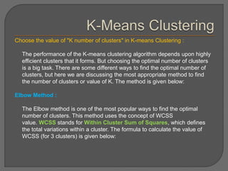 Choose the value of "K number of clusters" in K-means Clustering :
The performance of the K-means clustering algorithm depends upon highly
efficient clusters that it forms. But choosing the optimal number of clusters
is a big task. There are some different ways to find the optimal number of
clusters, but here we are discussing the most appropriate method to find
the number of clusters or value of K. The method is given below:
Elbow Method :
The Elbow method is one of the most popular ways to find the optimal
number of clusters. This method uses the concept of WCSS
value. WCSS stands for Within Cluster Sum of Squares, which defines
the total variations within a cluster. The formula to calculate the value of
WCSS (for 3 clusters) is given below:
 