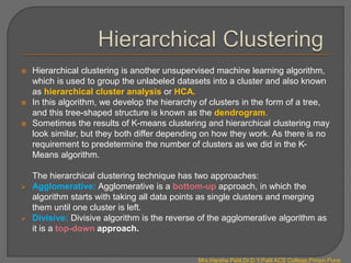  Hierarchical clustering is another unsupervised machine learning algorithm,
which is used to group the unlabeled datasets into a cluster and also known
as hierarchical cluster analysis or HCA.
 In this algorithm, we develop the hierarchy of clusters in the form of a tree,
and this tree-shaped structure is known as the dendrogram.
 Sometimes the results of K-means clustering and hierarchical clustering may
look similar, but they both differ depending on how they work. As there is no
requirement to predetermine the number of clusters as we did in the K-
Means algorithm.
The hierarchical clustering technique has two approaches:
 Agglomerative: Agglomerative is a bottom-up approach, in which the
algorithm starts with taking all data points as single clusters and merging
them until one cluster is left.
 Divisive: Divisive algorithm is the reverse of the agglomerative algorithm as
it is a top-down approach.
Mrs.Harsha Patil,Dr.D.Y.Patil ACS College,Pimpri,Pune
 