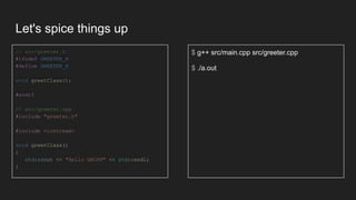 Let's spice things up
// src/greeter.h
#ifndef GREETER_H
#define GREETER_H
void greetClass();
#endif
// src/greeter.cpp
#include "greeter.h"
#include <iostream>
void greetClass()
{
std::cout << "Hello GRCPP" << std::endl;
}
$ g++ src/main.cpp src/greeter.cpp
$ ./a.out
 