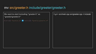 mv src/greeter.h include/greeter/greeter.h
We want to start including "greeter.h" as
"greeter/greeter.h"
#include "greeter.h" ➡ #include "greeter/greeter.h"
$ g++ src/main.cpp src/greeter.cpp -I include/
 