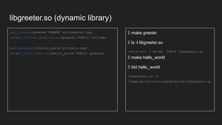 libgreeter.so (dynamic library)
add_library(greeter SHARED src/greeter.cpp)
target_include_directories(greeter PUBLIC include)
add_executable(hello_world src/main.cpp)
target_link_libraries(hello_world PUBLIC greeter)
$ make greeter
$ ls -l libgreeter.so
-rw-r--r-- 1 me me 16856 libgreeter.so
$ make hello_world
$ ldd hello_world
libgreeter.so =>
/home/me/intro-to-cmake/build/libgreeter.so
 
