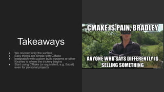 Takeaways
● We covered only the surface
● Easy things are simple with CMake
● Integration with custom build systems or other
libraries is where the trickery begins
● Start using CMake (or equivalent, e.g. Bazel)
even for personal projects
 