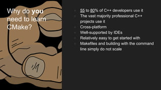 Why do you
need to learn
CMake?
● 55 to 80% of C++ developers use it
● The vast majority professional C++
projects use it
● Cross-platform
● Well-supported by IDEs
● Relatively easy to get started with
● Makefiles and building with the command
line simply do not scale
 