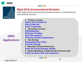 IMEX
Applications
12
Black Oil & Unconventional Simulator
IMEX models primary and secondary oil recovery processes in conventional and
unconventional reservoirs.
 Primary recovery
Black Oil & Volatile Oil
Dry & Wet Gas
Gas Condensate
 Secondary recovery
Waterflooding
Polymer Flooding
Dry Gas Injection
Pseudo-miscible Displacement
 Gas Storage
Abandoned Gas Fields
Aquifer Storage
 Naturally Fractured Reservoirs
Gas Oil Gravity Drainage (GOGD)
 Explicit Modelling of Hydraulically fractured wells
with non-Darcy flow and Compaction
IMEX
https://acpi.ir/
 