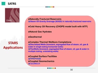 STARS
Applications
16
Naturally Fractured Reservoirs
Steam Oil Gravity Drainage (SOGD) in naturally fractured reservoirs
Cold Heavy Oil Recovery (CHOPS model built with AITF)
Natural Gas Hydrates
Geothermal
Complex Thermal Wellbore Completions
Discretized Wells (transient, segregated flow of steam, oil, gas &
water in single tubing horizontal wells)
FlexWells (transient, segregated flow of steam, oil, gas & water in
multiple tubing, undulating wells)
Coupled Surface Facilities
PIPEPHASE
Coupled Geomechanics
GEOMECH
SATRS
 