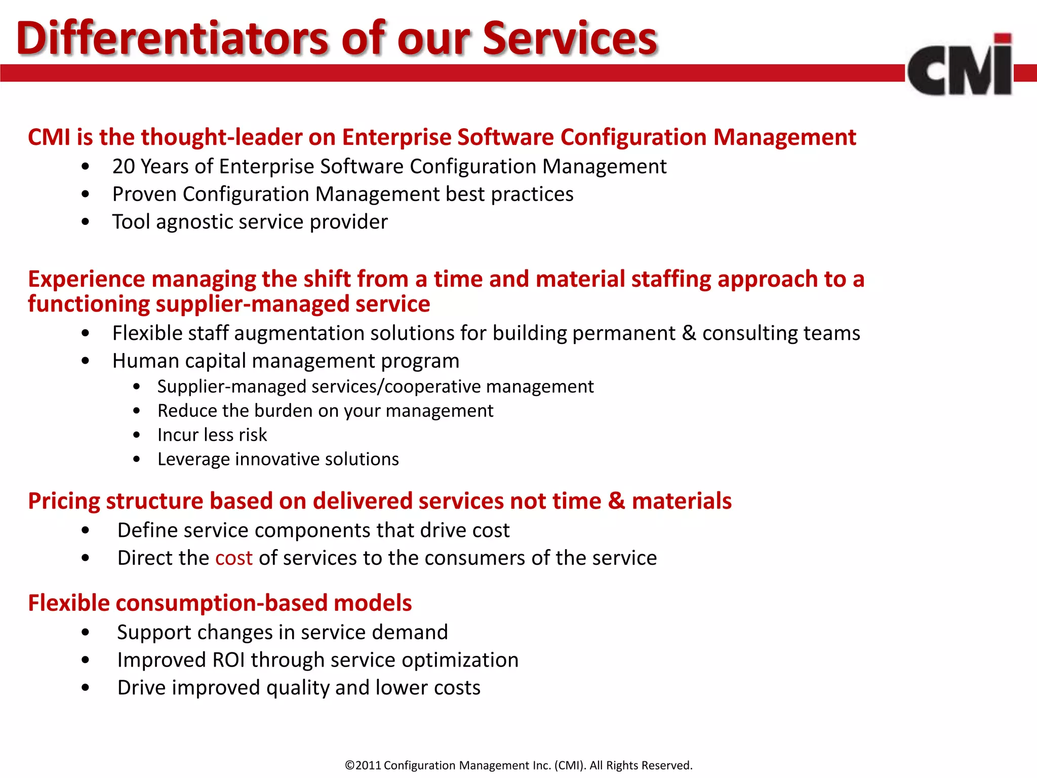 Differentiators of our Services
CMI is the thought-leader on Enterprise Software Configuration Management
    • 20 Years of Enterprise Software Configuration Management
    • Proven Configuration Management best practices
    • Tool agnostic service provider

Experience managing the shift from a time and material staffing approach to a
functioning supplier-managed service
    • Flexible staff augmentation solutions for building permanent & consulting teams
    • Human capital management program
         •   Supplier-managed services/cooperative management
         •   Reduce the burden on your management
         •   Incur less risk
         •   Leverage innovative solutions

Pricing structure based on delivered services not time & materials
    •   Define service components that drive cost
    •   Direct the cost of services to the consumers of the service
Flexible consumption-based models
    •   Support changes in service demand
    •   Improved ROI through service optimization
    •   Drive improved quality and lower costs


                                 ©2011 Configuration Management Inc. (CMI). All Rights Reserved.
 
