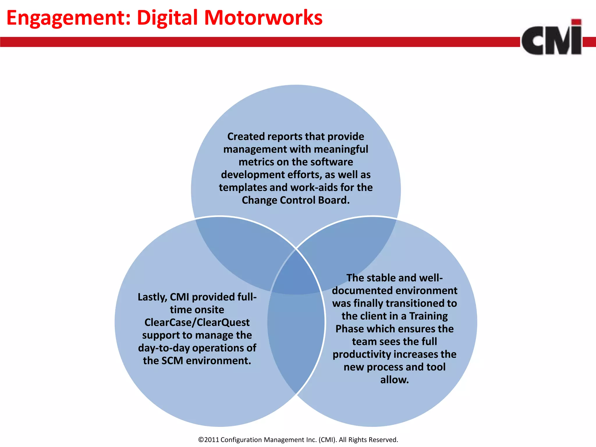 Engagement: Digital Motorworks



                                 Created reports that provide
                                management with meaningful
                                   metrics on the software
                                development efforts, as well as
                               templates and work-aids for the
                                    Change Control Board.




                                                                      The stable and well-
                                                                   documented environment
            Lastly, CMI provided full-
                                                                   was finally transitioned to
                    time onsite
                                                                     the client in a Training
             ClearCase/ClearQuest
                                                                    Phase which ensures the
             support to manage the
                                                                       team sees the full
            day-to-day operations of
                                                                   productivity increases the
             the SCM environment.
                                                                     new process and tool
                                                                              allow.




                         ©2011 Configuration Management Inc. (CMI). All Rights Reserved.
 