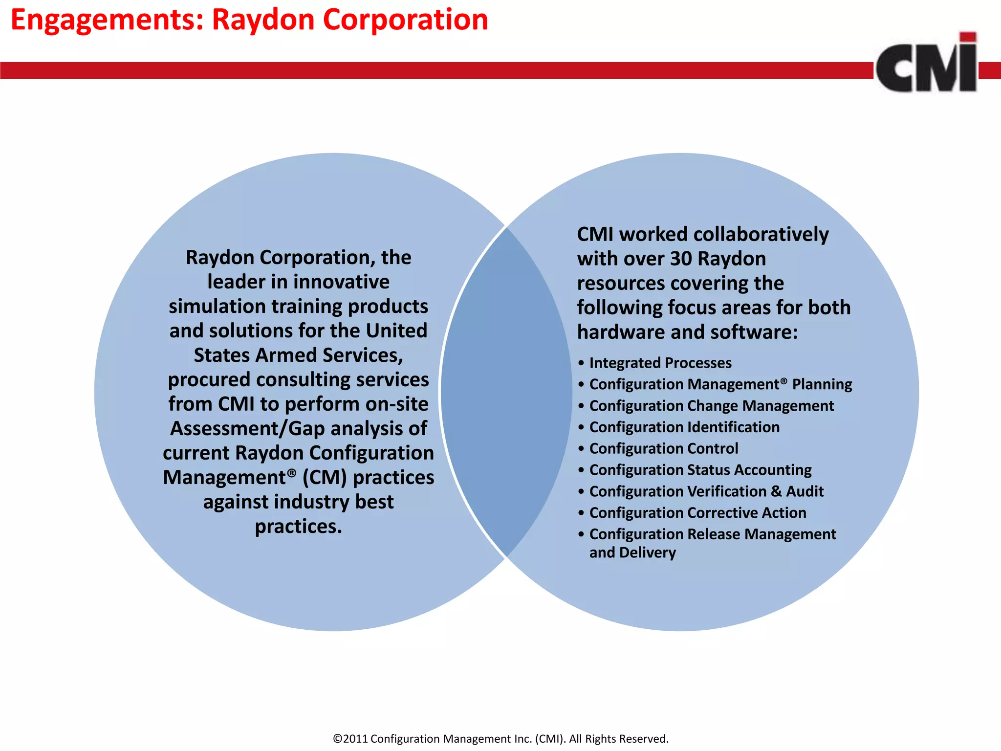 Engagements: Raydon Corporation




                                                                        CMI worked collaboratively
            Raydon Corporation, the                                     with over 30 Raydon
              leader in innovative                                      resources covering the
          simulation training products                                  following focus areas for both
          and solutions for the United                                  hardware and software:
             States Armed Services,                                     • Integrated Processes
          procured consulting services                                  • Configuration Management® Planning
          from CMI to perform on-site                                   • Configuration Change Management
          Assessment/Gap analysis of                                    • Configuration Identification
         current Raydon Configuration                                   • Configuration Control
                                                                        • Configuration Status Accounting
         Management® (CM) practices
                                                                        • Configuration Verification & Audit
              against industry best                                     • Configuration Corrective Action
                    practices.                                          • Configuration Release Management
                                                                          and Delivery




                           ©2011 Configuration Management Inc. (CMI). All Rights Reserved.
 