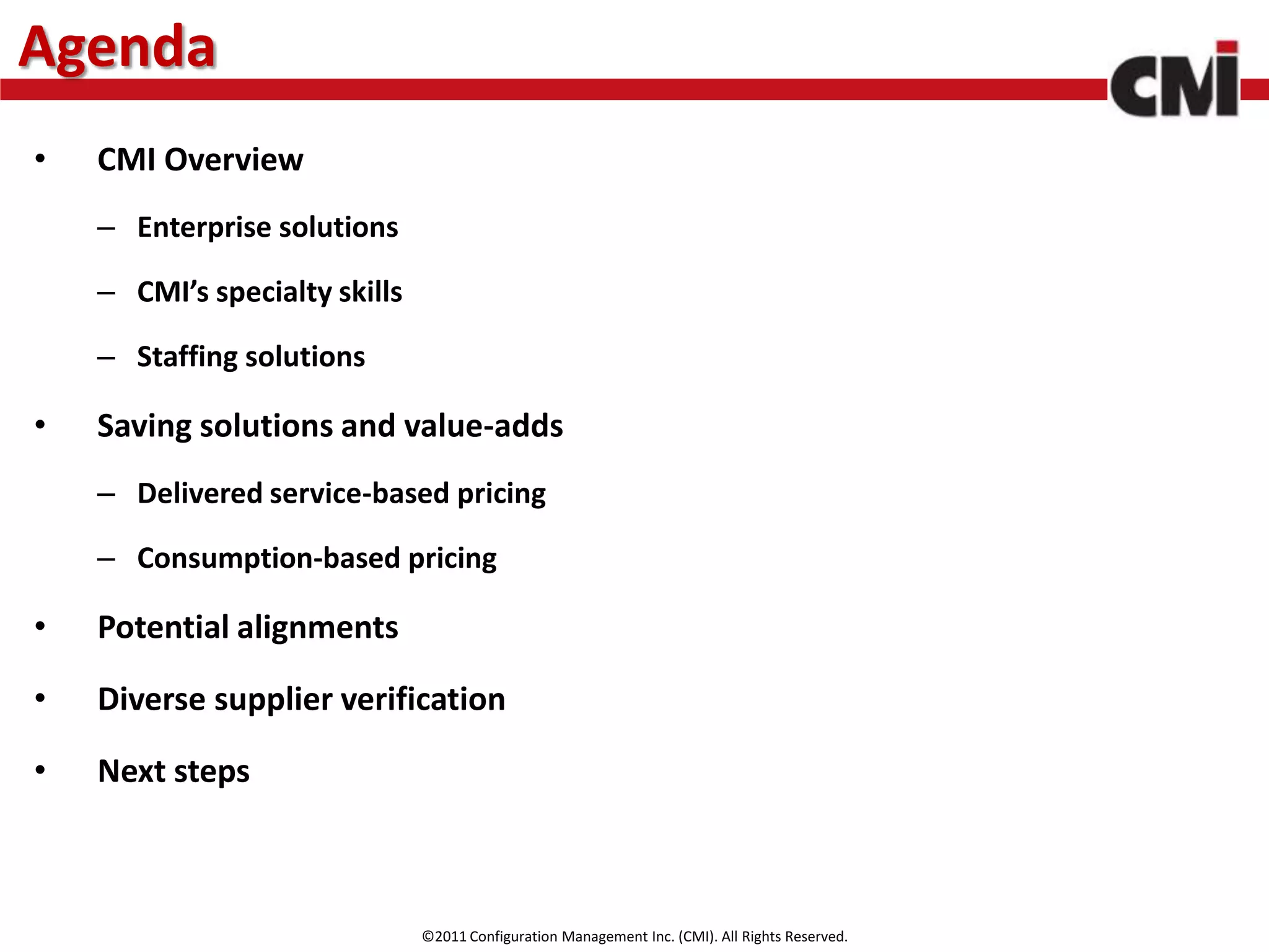 Agenda
•   CMI Overview
    – Enterprise solutions

    – CMI’s specialty skills

    – Staffing solutions

•   Saving solutions and value-adds
    – Delivered service-based pricing

    – Consumption-based pricing

•   Potential alignments

•   Diverse supplier verification

•   Next steps



                               ©2011 Configuration Management Inc. (CMI). All Rights Reserved.
 