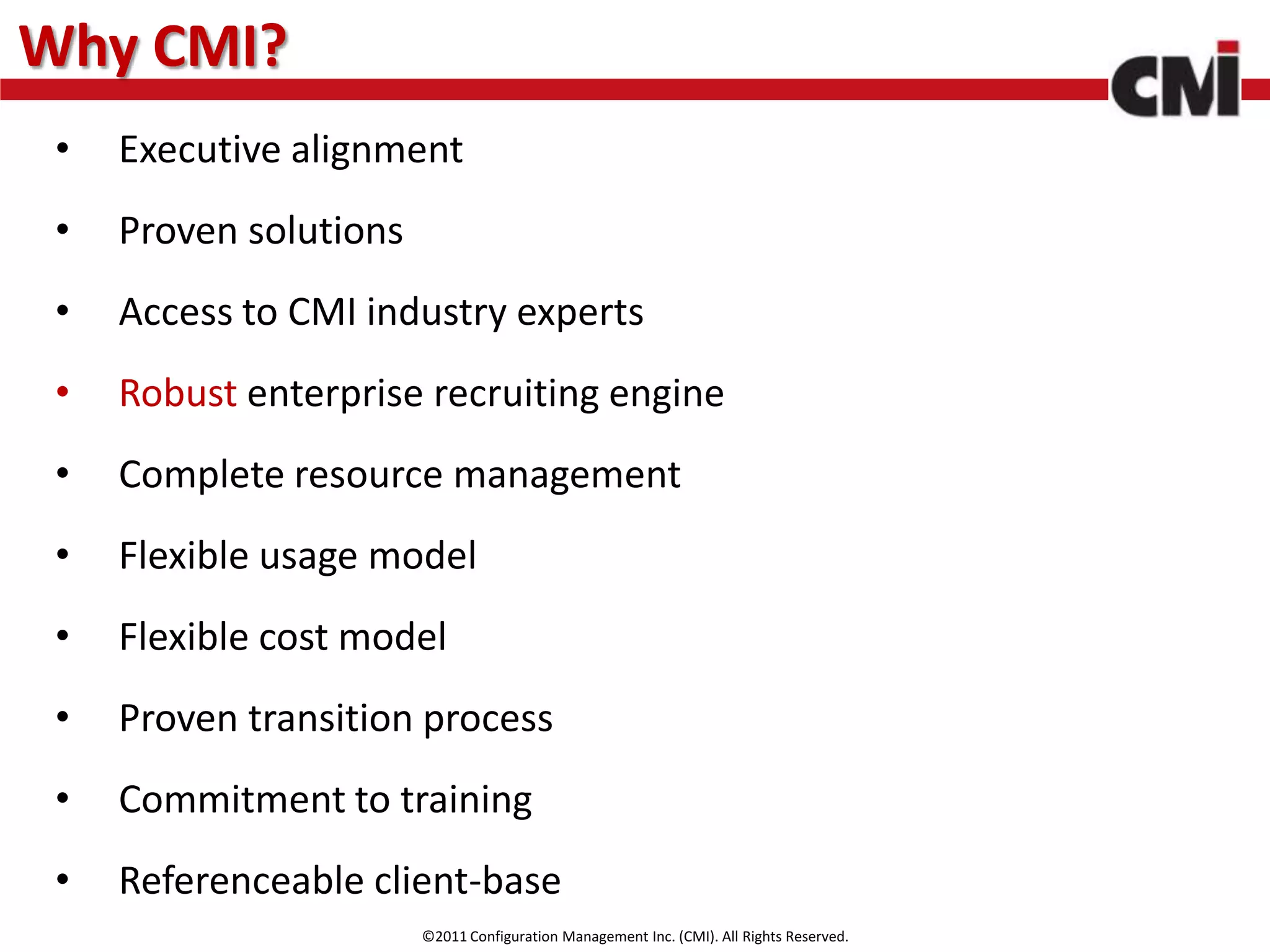 Why CMI?
 •   Executive alignment
 •   Proven solutions
 •   Access to CMI industry experts
 •   Robust enterprise recruiting engine
 •   Complete resource management
 •   Flexible usage model
 •   Flexible cost model
 •   Proven transition process
 •   Commitment to training
 •   Referenceable client-base
                        ©2011 Configuration Management Inc. (CMI). All Rights Reserved.
 