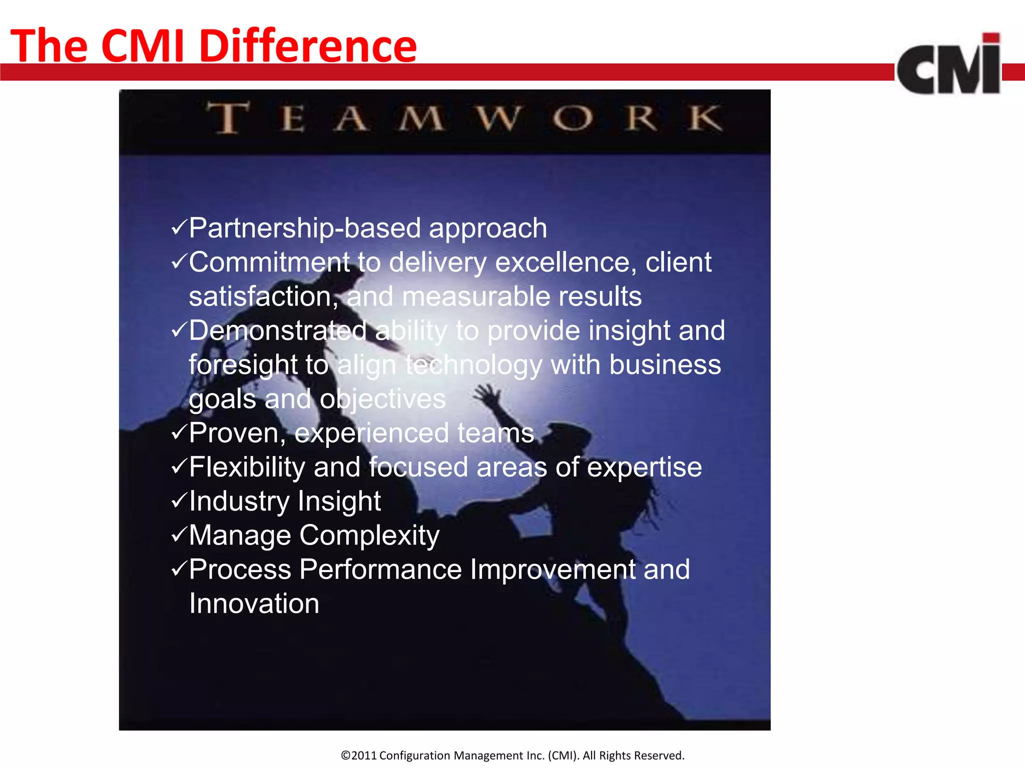 The CMI Difference


       Partnership-based approach
       Commitment to delivery excellence, client
        satisfaction, and measurable results
       Demonstrated ability to provide insight and
        foresight to align technology with business
        goals and objectives
       Proven, experienced teams
       Flexibility and focused areas of expertise
       Industry Insight
       Manage Complexity
       Process Performance Improvement and
        Innovation




                    ©2011 Configuration Management Inc. (CMI). All Rights Reserved.
 