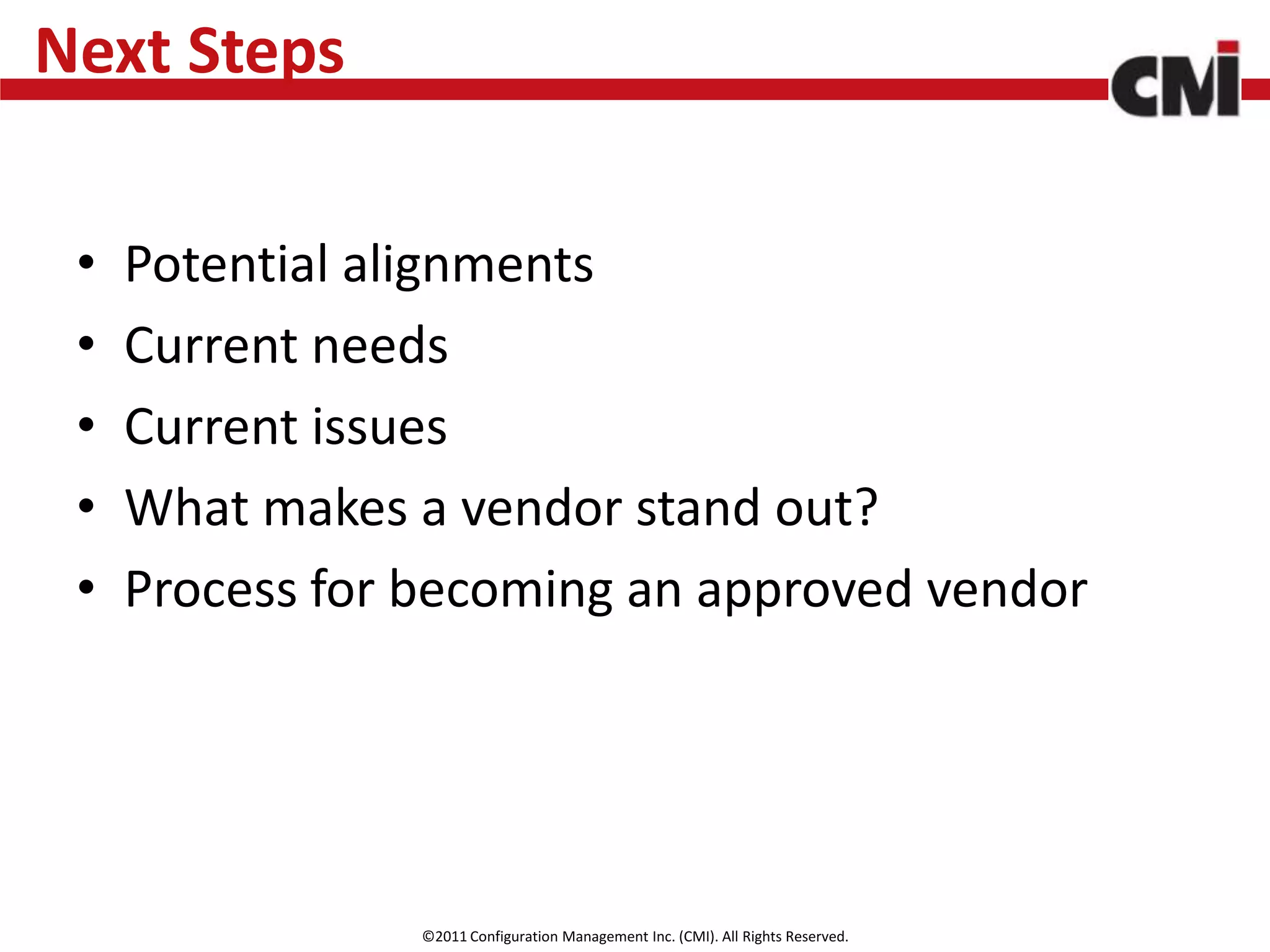 Next Steps

 •   Potential alignments
 •   Current needs
 •   Current issues
 •   What makes a vendor stand out?
 •   Process for becoming an approved vendor




                 ©2011 Configuration Management Inc. (CMI). All Rights Reserved.
 