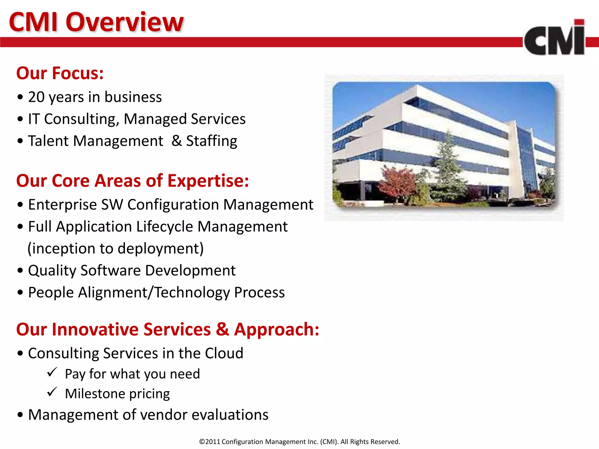 CMI Overview
Our Focus:
• 20 years in business
• IT Consulting, Managed Services
• Talent Management & Staffing

Our Core Areas of Expertise:
• Enterprise SW Configuration Management
• Full Application Lifecycle Management
  (inception to deployment)
• Quality Software Development
• People Alignment/Technology Process

Our Innovative Services & Approach:
• Consulting Services in the Cloud
     Pay for what you need
     Milestone pricing
• Management of vendor evaluations
                           ©2011 Configuration Management Inc. (CMI). All Rights Reserved.
 