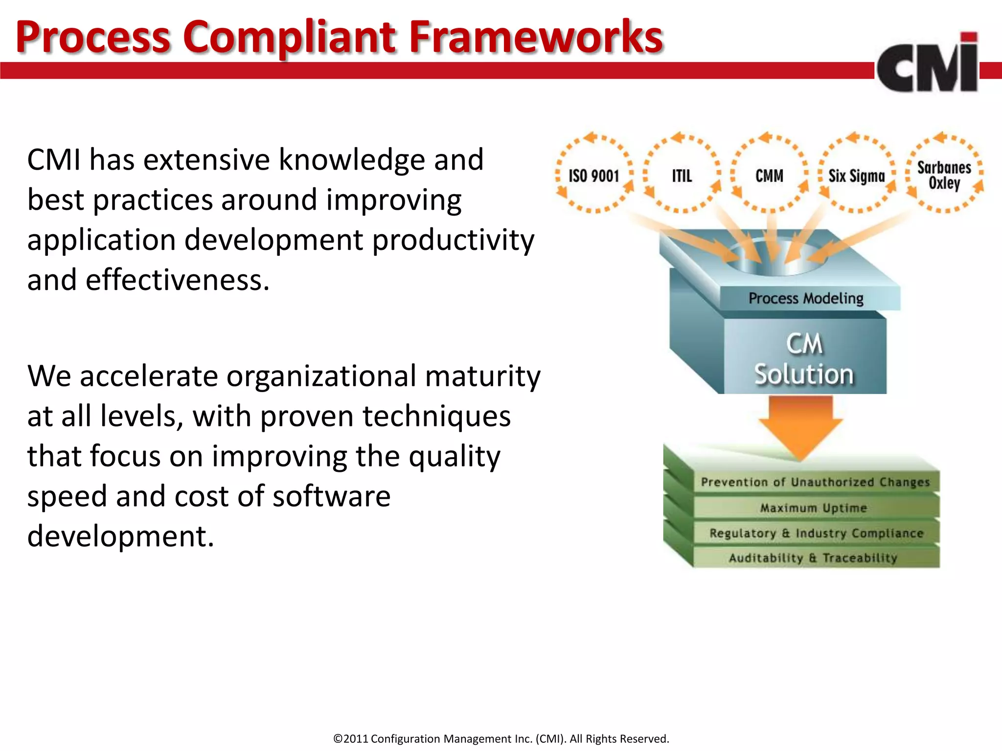 Process Compliant Frameworks

CMI has extensive knowledge and
best practices around improving
application development productivity
and effectiveness.

We accelerate organizational maturity
at all levels, with proven techniques
that focus on improving the quality
speed and cost of software
development.




                      ©2011 Configuration Management Inc. (CMI). All Rights Reserved.
 