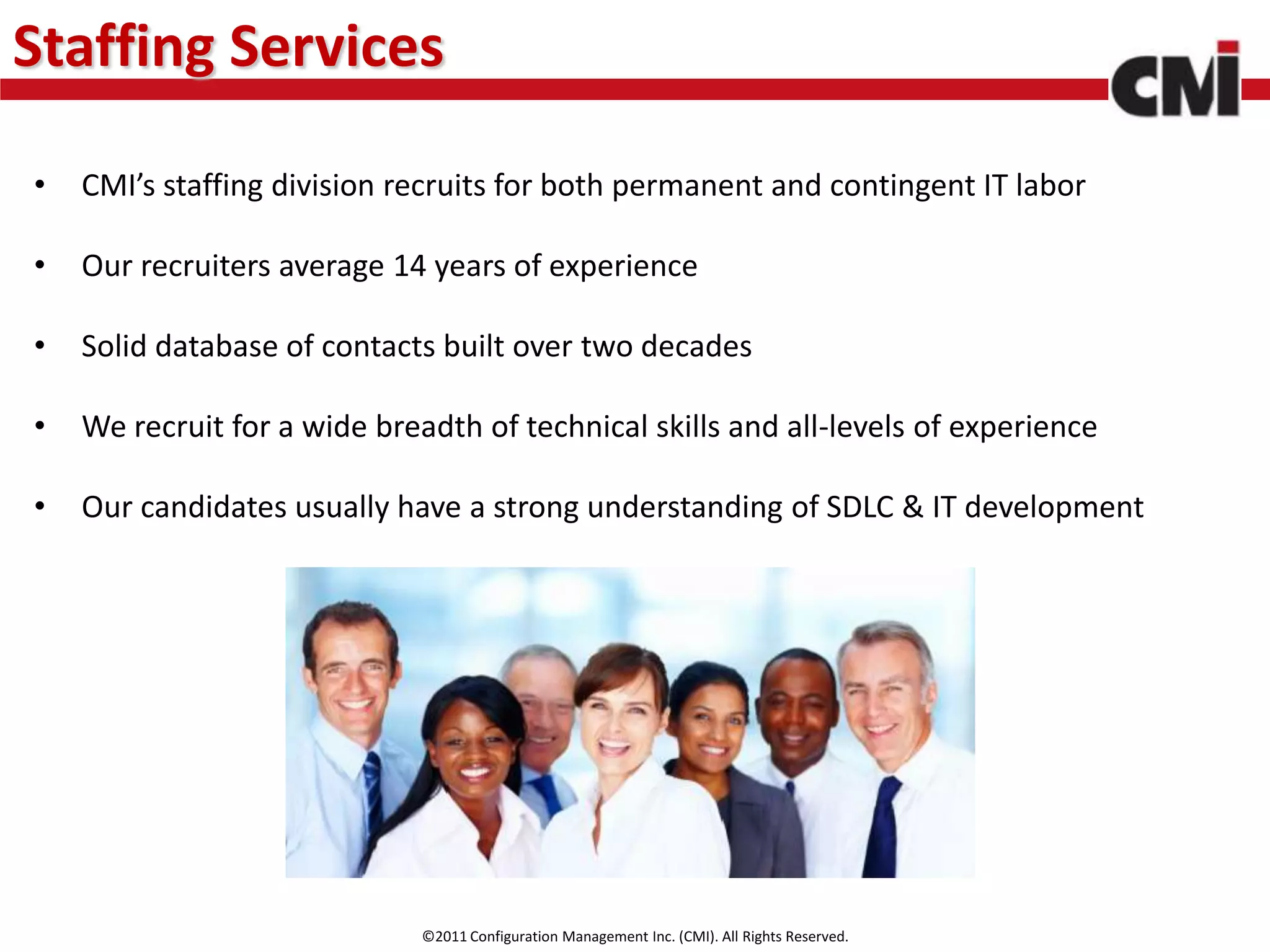 Staffing Services

•   CMI’s staffing division recruits for both permanent and contingent IT labor

•   Our recruiters average 14 years of experience

•   Solid database of contacts built over two decades

•   We recruit for a wide breadth of technical skills and all-levels of experience

•   Our candidates usually have a strong understanding of SDLC & IT development




                              ©2011 Configuration Management Inc. (CMI). All Rights Reserved.
 