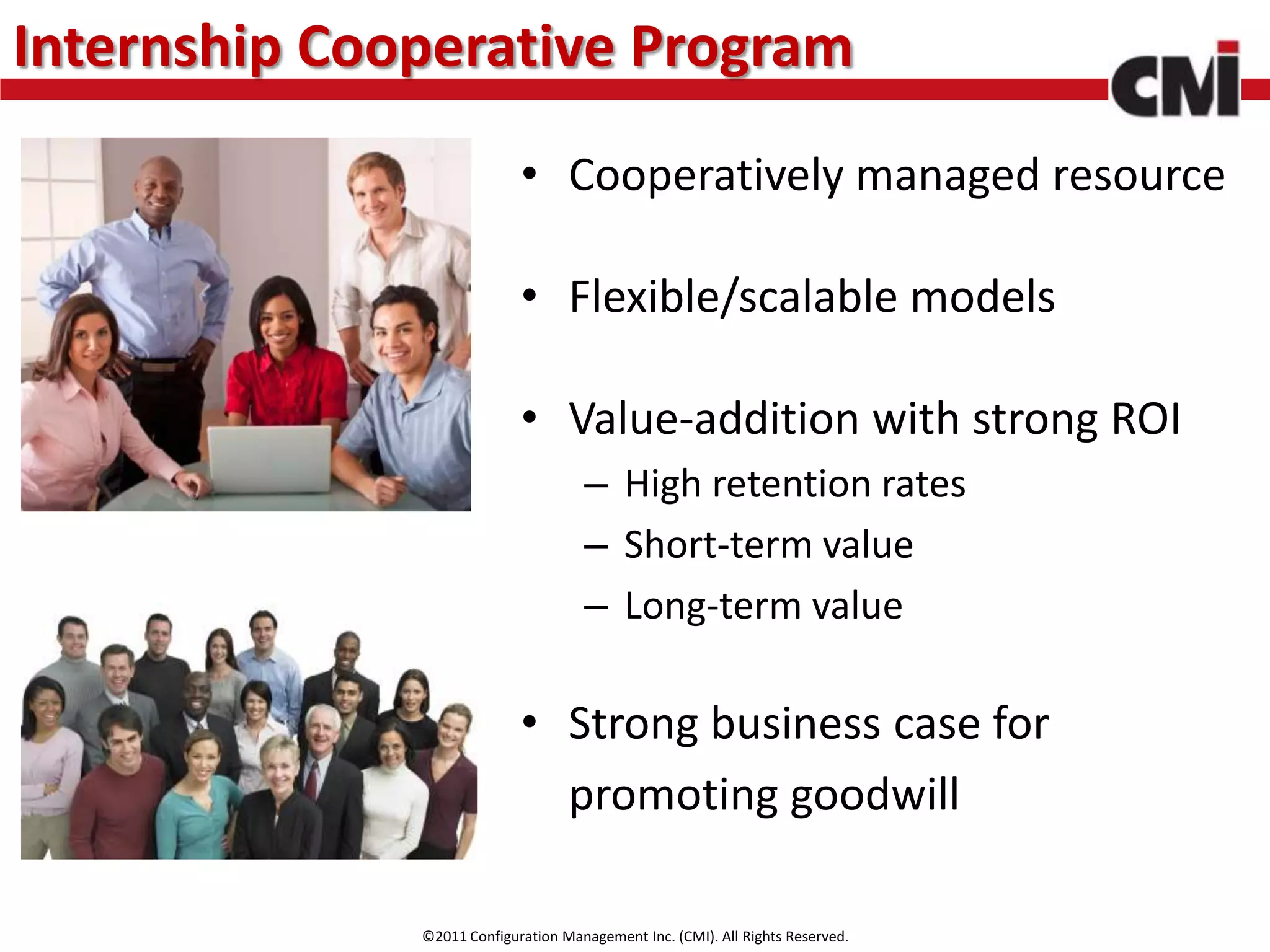 Internship Cooperative Program
                            • Cooperatively managed resource

                            • Flexible/scalable models

                            • Value-addition with strong ROI
                                     – High retention rates
                                     – Short-term value
                                     – Long-term value

                            • Strong business case for
                              promoting goodwill

              ©2011 Configuration Management Inc. (CMI). All Rights Reserved.
 