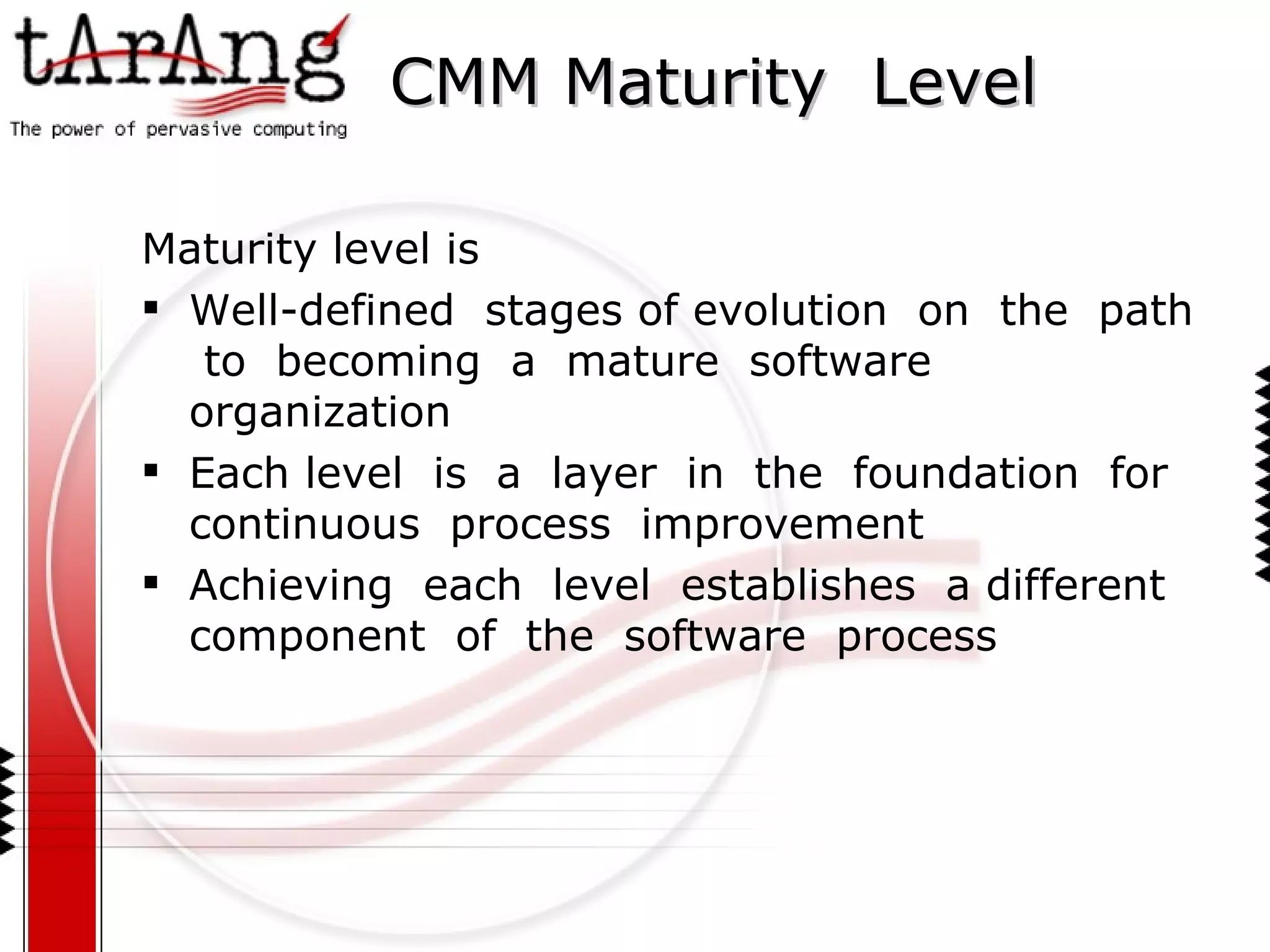 CMM Maturity  Level Maturity level is Well-defined  stages of evolution  on  the  path  to  becoming  a  mature  software  organization Each level  is  a  layer  in  the  foundation  for  continuous  process  improvement Achieving  each  level  establishes  a different  component  of  the  software  process 