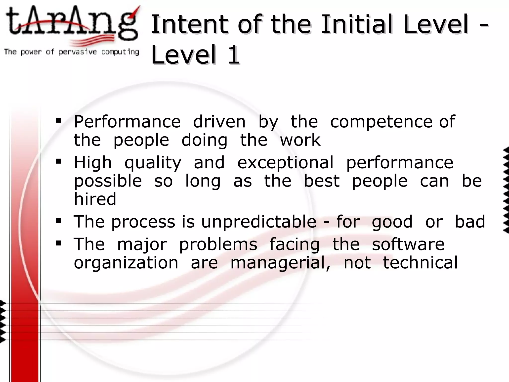 Intent of the Initial Level -Level 1 Performance  driven  by  the  competence of  the  people  doing  the  work High  quality  and  exceptional  performance  possible  so  long  as  the  best  people  can  be  hired The process is unpredictable - for  good  or  bad The  major  problems  facing  the  software  organization  are  managerial,  not  technical 